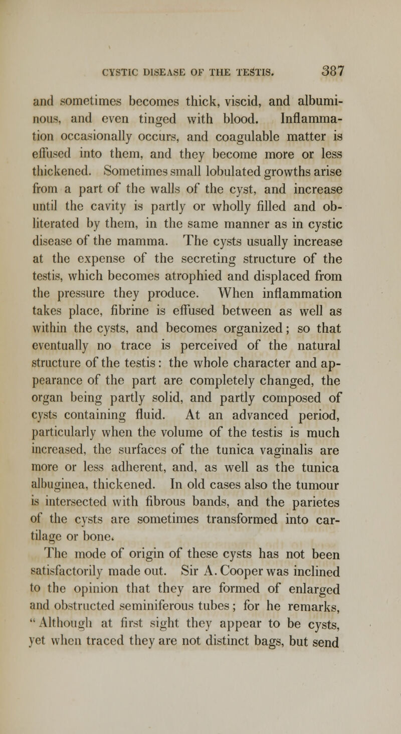 and sometimes becomes thick, viscid, and albumi- nous, and even tinged with blood. Inflamma- tion occasionally occurs, and coagulable matter is effused into them, and they become more or less thickened. Sometimes small lobulated growths arise from a part of the walls of the cyst, and increase until the cavity is partly or wholly filled and ob- literated by them, in the same manner as in cystic disease of the mamma. The cysts usually increase at the expense of the secreting structure of the testis, which becomes atrophied and displaced from the pressure they produce. When inflammation takes place, fibrine is effused between as well as within the cysts, and becomes organized; so that eventually no trace is perceived of the natural structure of the testis: the whole character and ap- pearance of the part are completely changed, the organ being partly solid, and partly composed of cysts containing fluid. At an advanced period, particularly when the volume of the testis is much increased, the surfaces of the tunica vaginalis are more or less adherent, and, as well as the tunica albuginea, thickened. In old cases also the tumour is intersected with fibrous bands, and the parietes of the cysts are sometimes transformed into car- tilage or bone. The mode of origin of these cysts has not been satisfactorily made out. Sir A. Cooper was inclined to the opinion that they are formed of enlarged and obstructed seminiferous tubes ; for he remarks,  Although at first sight they appear to be cysts, yet when traced they are not distinct bags, but send