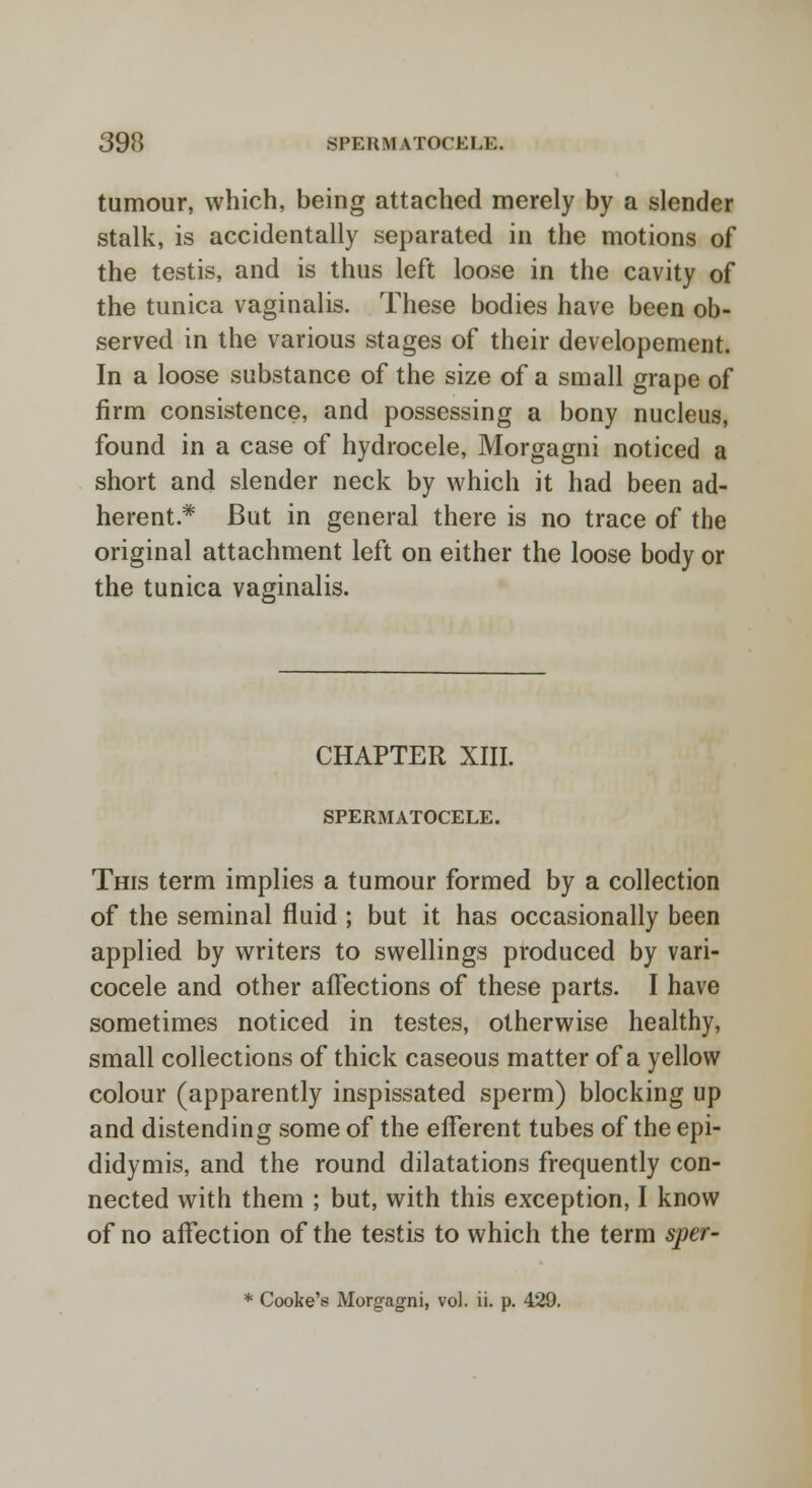 tumour, which, being attached merely by a slender stalk, is accidentally separated in the motions of the testis, and is thus left loose in the cavity of the tunica vaginalis. These bodies have been ob- served in the various stages of their developement. In a loose substance of the size of a small grape of firm consistence, and possessing a bony nucleus, found in a case of hydrocele, Morgagni noticed a short and slender neck by which it had been ad- herent* But in general there is no trace of the original attachment left on either the loose body or the tunica vaginalis. CHAPTER XIII. SPERMATOCELE. This term implies a tumour formed by a collection of the seminal fluid ; but it has occasionally been applied by writers to swellings produced by vari- cocele and other afFections of these parts. I have sometimes noticed in testes, otherwise healthy, small collections of thick caseous matter of a yellow colour (apparently inspissated sperm) blocking up and distending some of the efferent tubes of the epi- didymis, and the round dilatations frequently con- nected with them ; but, with this exception, I know of no affection of the testis to which the term sper- * Cooke's Morgagni, vol. ii. p. 429.