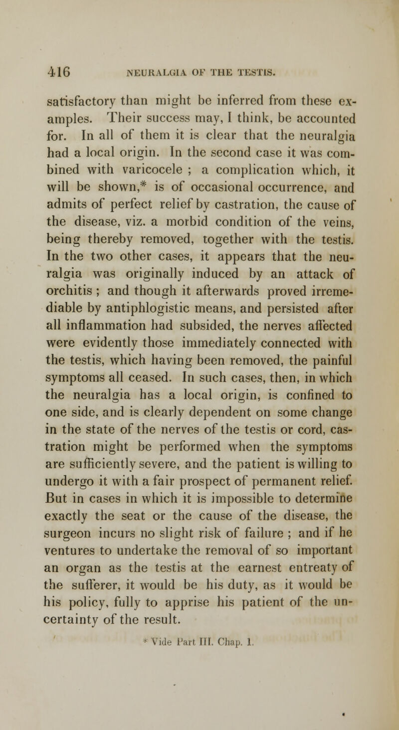 satisfactory than might be inferred from these ex- amples. Their success may, I think, be accounted for. In all of them it is clear that the neuralgia had a local origin. In the second case it was com- bined with varicocele ; a complication which, it will be shown,* is of occasional occurrence, and admits of perfect relief by castration, the cause of the disease, viz. a morbid condition of the veins, being thereby removed, together with the testis. In the two other cases, it appears that the neu- ralgia was originally induced by an attack of orchitis ; and though it afterwards proved irreme- diable by antiphlogistic means, and persisted after all inflammation had subsided, the nerves affected were evidently those immediately connected with the testis, which having been removed, the painful symptoms all ceased. In such cases, then, in which the neuralgia has a local origin, is confined to one side, and is clearly dependent on some change in the state of the nerves of the testis or cord, cas- tration might be performed when the symptoms are sufficiently severe, and the patient is willing to undergo it with a fair prospect of permanent relief. But in cases in which it is impossible to determine exactly the seat or the cause of the disease, the surgeon incurs no slight risk of failure ; and if he ventures to undertake the removal of so important an organ as the testis at the earnest entreaty of the sufferer, it would be his duty, as it would be his policy, fully to apprise his patient of the un- certainty of the result. ' Vide Fart III. Chap. 1.