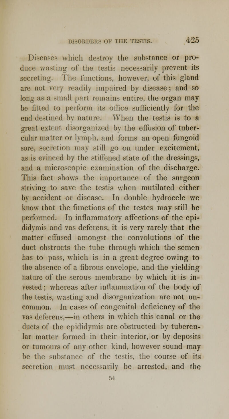 Diseases which destroy the substance or pro- duce wasting of the testis necessarily prevent its secreting. The functions, however, of this gland are not very readily impaired by disease; and so long as a small part remains entire, the organ may be fitted to perform its office sufficiently for the end destined by nature. When the testis is to a great extent disorganized by the effusion of tuber- cular matter or lymph, and forms an open fungoid sore, secretion may still go on under excitement, as is evinced by the stiffened state of the dressings, and a microscopic examination of the discharge. This fact shows the importance of the surgeon striving to save the testis when mutilated either by accident or disease. In double hydrocele we know that the functions of the testes may still be performed. In inflammatory affections of the epi- didymis and vas deferens, it is very rarely that the matter effused amongst the convolutions of the duct obstructs the tube through which the semen has to pass, which is in a great degree owing to the absence of a fibrous envelope, and the yielding nature of the serous membrane by which it is in- vested ; whereas after inflammation of the body of the testis, wasting and disorganization are not un- common. In cases of congenital deficiency of the vas deferens,—in others in which this canal or the ducts of the epididymis are obstructed by tubercu- lar matter formed in their interior, or by deposits or tumours of any other kind, however sound may be the substance of the testis, the course of its secretion must necessarily be arrested, and the 54