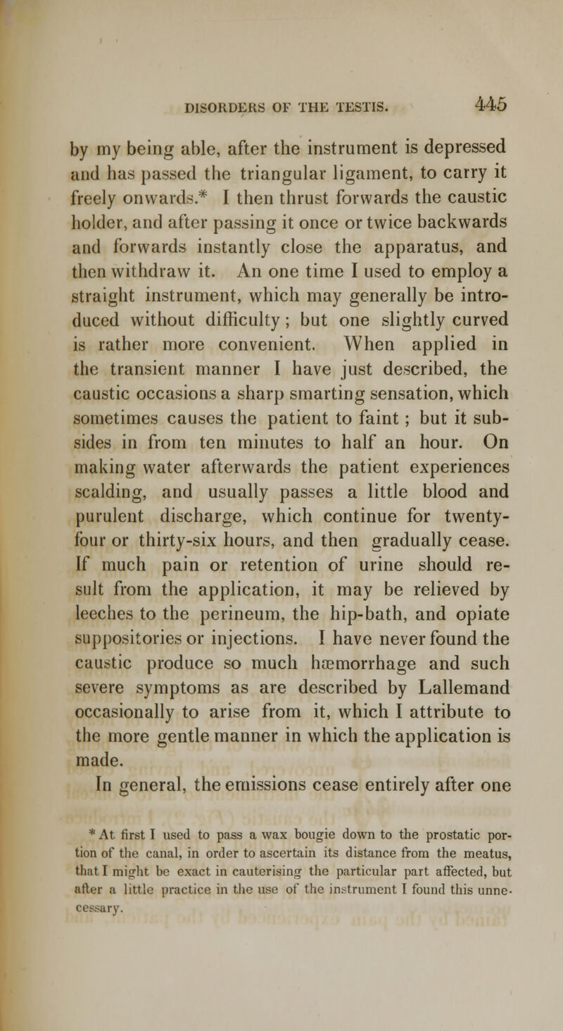 by my being able, after the instrument is depressed and has passed the triangular ligament, to carry it freely onwards* I then thrust forwards the caustic holder, and after passing it once or twice backwards and forwards instantly close the apparatus, and then withdraw it. An one time I used to employ a straight instrument, which may generally be intro- duced without difficulty; but one slightly curved is rather more convenient. When applied in the transient manner I have just described, the caustic occasions a sharp smarting sensation, which sometimes causes the patient to faint; but it sub- sides in from ten minutes to half an hour. On making water afterwards the patient experiences scalding, and usually passes a little blood and purulent discharge, which continue for twenty- four or thirty-six hours, and then gradually cease. If much pain or retention of urine should re- sult from the application, it may be relieved by leeches to the perineum, the hip-bath, and opiate suppositories or injections. I have never found the caustic produce so much haemorrhage and such severe symptoms as are described by Lallemand occasionally to arise from it, which I attribute to the more gentle manner in which the application is made. In general, the emissions cease entirely after one * At first I used to pass a wax bougie down to the prostatic por- tion of the canal, in order to ascertain its distance from the meatus, that I might be exact in cauterising the particular part affected, but after a little practice in the use of the instrument I found this unne- ary.