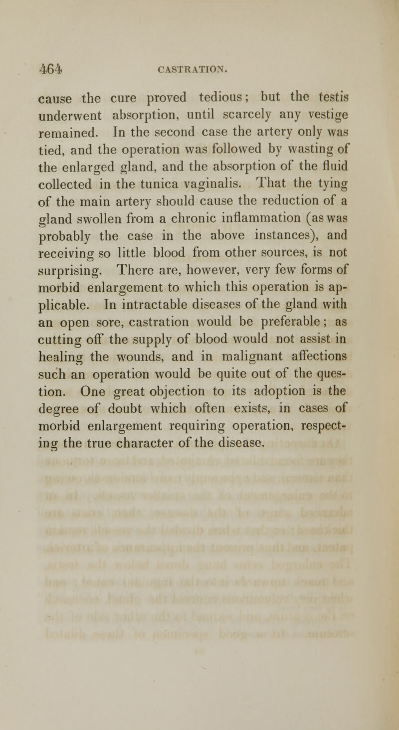 cause the cure proved tedious; but the testis underwent absorption, until scarcely any vestige remained. In the second case the artery only was tied, and the operation was followed by wasting of the enlarged gland, and the absorption of the fluid collected in the tunica vaginalis. That the tying of the main artery should cause the reduction of a gland swollen from a chronic inflammation (as was probably the case in the above instances), and receiving so little blood from other sources, is not surprising. There are, however, very few forms of morbid enlargement to which this operation is ap- plicable. In intractable diseases of the gland with an open sore, castration would be preferable; as cutting off the supply of blood would not assist in healing the wounds, and in malignant affections such an operation would be quite out of the ques- tion. One great objection to its adoption is the degree of doubt which often exists, in cases of morbid enlargement requiring operation, respect- ins the true character of the disease.