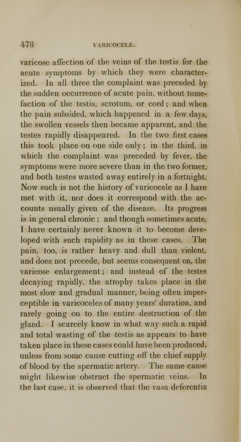 varicose affection of the veins of the testis for the acute symptoms by which they were character- ized. In all three the complaint was preceded by the sudden occurrence of acute pain, without tume- faction of the testis, scrotum, or cord; and when the pain subsided, which happened in a few days, the swollen vessels then became apparent, and the testes rapidly disappeared. In the two first cases this took place on one side only; in the third, in which the complaint was preceded by fever, the symptoms were more severe than in the two former, and both testes wasted away entirely in a fortnight. Now such is not the history of varicocele as I have met with it, nor does it correspond with the ac- counts usually given of the disease. Its progress is in general chronic ; and though sometimes acute, I have certainly never known it to become deve^ loped with such rapidity as in these cases. The pain, too, is rather heavy and dull than violent, and does not precede, but seems consequent on, the varicose enlargement; and instead of the testes decaying rapidly, the atrophy takes place in the most slow and gradual manner, being often imper- ceptible in varicoceles of many years' duration, and rarely going on to the entire destruction of the gland. I scarcely know in what way such a rapid and total wasting of the testis as appears to have taken place in these cases could have been produced, unless from some cause cutting off the chief supply of blood by the spermatic artery. The same cause might likewise obstruct the spermatic veins. In the last case, it is observed that the vasa deferentia