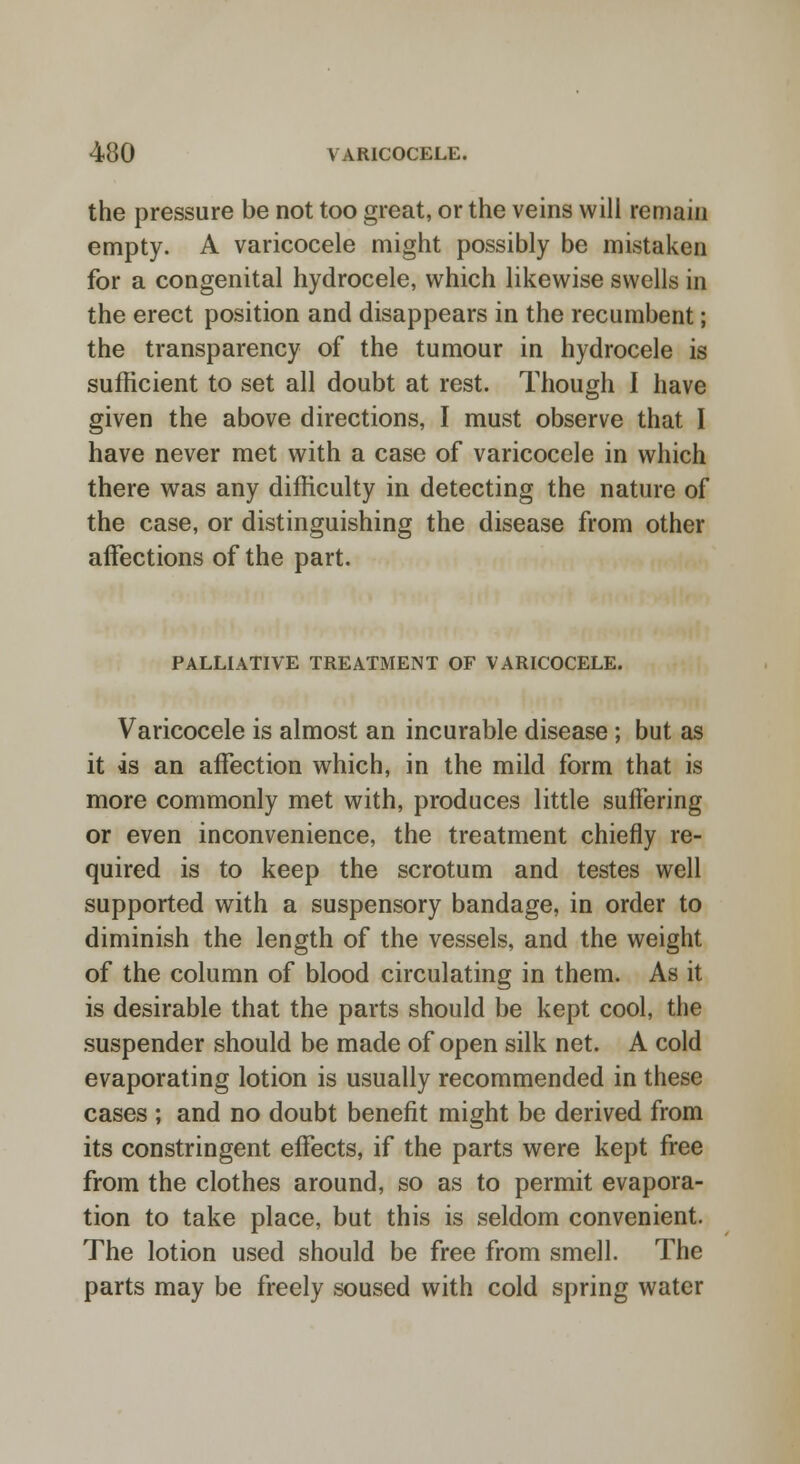 the pressure be not too great, or the veins will remain empty. A varicocele might possibly be mistaken for a congenital hydrocele, which likewise swells in the erect position and disappears in the recumbent; the transparency of the tumour in hydrocele is sufficient to set all doubt at rest. Though I have given the above directions, I must observe that I have never met with a case of varicocele in which there was any difficulty in detecting the nature of the case, or distinguishing the disease from other affections of the part. PALLIATIVE TREATMENT OF VARICOCELE. Varicocele is almost an incurable disease ; but as it is an affection which, in the mild form that is more commonly met with, produces little suffering or even inconvenience, the treatment chiefly re- quired is to keep the scrotum and testes well supported with a suspensory bandage, in order to diminish the length of the vessels, and the weight of the column of blood circulating in them. As it is desirable that the parts should be kept cool, the suspender should be made of open silk net. A cold evaporating lotion is usually recommended in these cases ; and no doubt benefit might be derived from its constringent effects, if the parts were kept free from the clothes around, so as to permit evapora- tion to take place, but this is seldom convenient. The lotion used should be free from smell. The parts may be freely soused with cold spring water