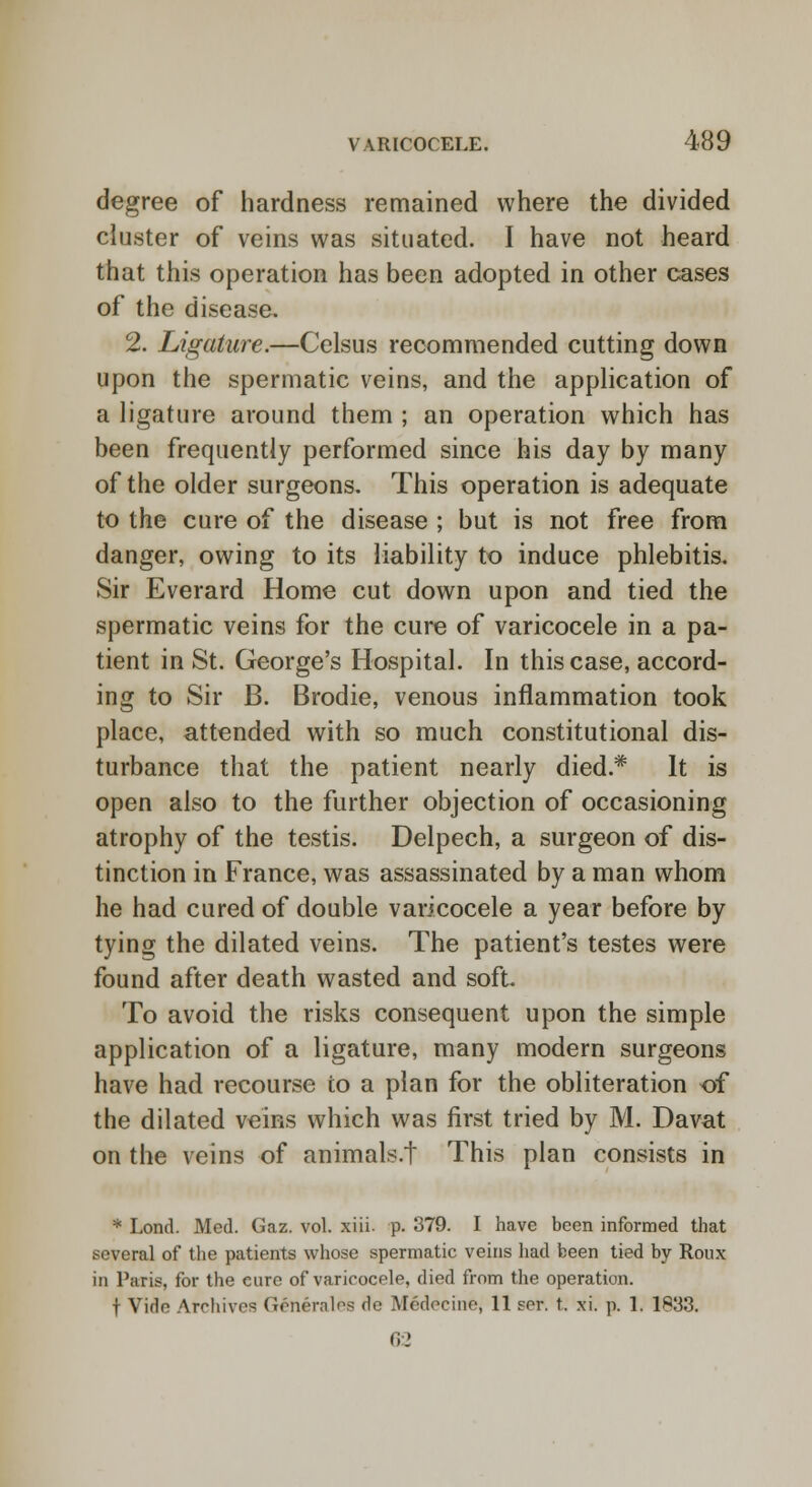 degree of hardness remained where the divided cluster of veins was situated. I have not heard that this operation has been adopted in other cases of the disease, 2. Ligature.—Celsus recommended cutting down upon the spermatic veins, and the application of a ligature around them ; an operation which has been frequently performed since his day by many of the older surgeons. This operation is adequate to the cure of the disease ; but is not free from danger, owing to its liability to induce phlebitis. Sir Everard Home cut down upon and tied the spermatic veins for the cure of varicocele in a pa- tient in St. George's Hospital. In this case, accord- ing to Sir B. Brodie, venous inflammation took place, attended with so much constitutional dis- turbance that the patient nearly died.* It is open also to the further objection of occasioning atrophy of the testis. Delpech, a surgeon of dis- tinction in France, was assassinated by a man whom he had cured of double varicocele a year before by tying the dilated veins. The patient's testes were found after death wasted and soft. To avoid the risks consequent upon the simple application of a ligature, many modern surgeons have had recourse to a plan for the obliteration of the dilated veins which was first tried by M. Davat on the veins of animals.f This plan consists in * Lond. Med. Gaz. vol. xiii. p. 379. I have been informed that several of the patients whose spermatic veins had been tied by Roux in Paris, for the eure of varicocele, died from the operation. t Vide Archives Generates de Medecine, 11 ser. t. xi. p. 1. 1833. 0:2