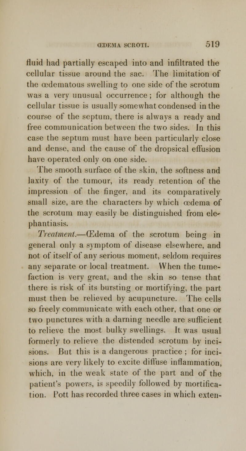 fluid had partially escaped into and infiltrated the cellular tissue around the sac. The limitation of the cedematous swelling to one side of the scrotum was a very unusual occurrence; for although the cellular tissue is usually somewhat condensed in the course of the septum, there is always a ready and free communication between the two sides. In this case the septum must have been particularly close and dense, and the cause of the dropsical effusion have operated only on one side. The smooth surface of the skin, the softness and laxity of the tumour, its ready retention of the impression of the finger, and its comparatively small size, are the characters by which oedema of the scrotum may easily be distinguished from ele^ phantiasis. Treatment.—(Edema of the scrotum being in general only a symptom of disease elsewhere, and not of itself of any serious moment, seldom requires any separate or local treatment. When the tume- faction is very great, and the skin so tense that there is risk of its bursting or mortifying, the part must then be relieved by acupuncture. The cells so freely communicate with each other, that one or two punctures with a darning needle are sufficient to relieve the most bulky swellings. It was usual formerly to relieve the distended scrotum by inci- sions. But this is a dangerous practice ; for inci- sions are very likely to excite diffuse inflammation, which, in the weak state of the part and of the patient's powers, is speedily followed by mortifica- tion. Pott has recorded three cases in which exten-