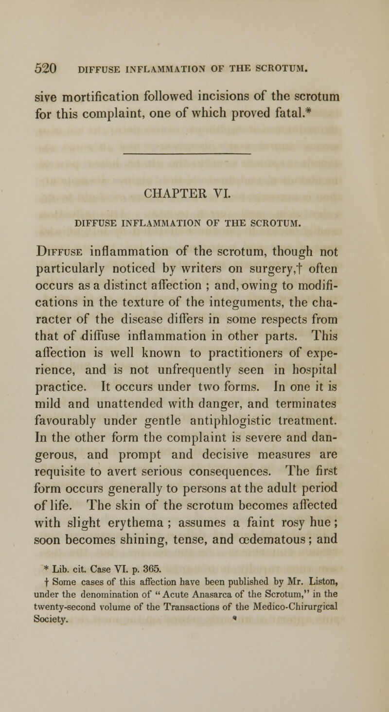 sive mortification followed incisions of the scrotum for this complaint, one of which proved fatal.* CHAPTER VI. DIFFUSE INFLAMMATION OF THE SCROTUM. Diffuse inflammation of the scrotum, though not particularly noticed by writers on surgery,t often occurs as a distinct affection ; and, owing to modifi- cations in the texture of the integuments, the cha- racter of the disease differs in some respects from that of diffuse inflammation in other parts. This affection is well known to practitioners of expe- rience, and is not unfrequently seen in hospital practice. It occurs under two forms. In one it is mild and unattended with danger, and terminates favourably under gentle antiphlogistic treatment. In the other form the complaint is severe and dan- gerous, and prompt and decisive measures are requisite to avert serious consequences. The first form occurs generally to persons at the adult period of life. The skin of the scrotum becomes affected with slight erythema ; assumes a faint rosy hue; soon becomes shining, tense, and cedematous; and * Lib. cit. Case VI. p. 365. f Some cases of this affection have been published by Mr. Liston, under the denomination of  Acute Anasarca of the Scrotum, in the twenty-second volume of the Transactions of the Medico-Chirurgical Society. *