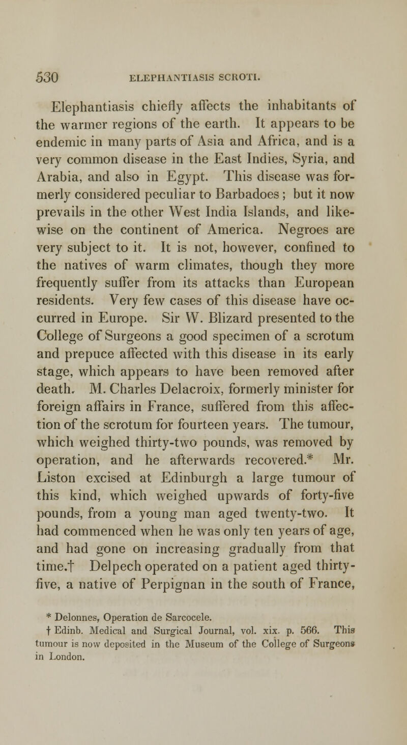 Elephantiasis chiefly affects the inhabitants of the warmer regions of the earth. It appears to be endemic in many parts of Asia and Africa, and is a very common disease in the East Indies, Syria, and Arabia, and also in Egypt. This disease was for- merly considered peculiar to Barbadoes; but it now prevails in the other West India Islands, and like- wise on the continent of America. Negroes are very subject to it. It is not, however, confined to the natives of warm climates, though they more frequently suffer from its attacks than European residents. Very few cases of this disease have oc- curred in Europe. Sir W. Blizard presented to the College of Surgeons a good specimen of a scrotum and prepuce affected with this disease in its early stage, which appears to have been removed after death. M. Charles Delacroix, formerly minister for foreign affairs in France, suffered from this affec- tion of the scrotum for fourteen years. The tumour, which weighed thirty-two pounds, was removed by operation, and he afterwards recovered* Mr. Liston excised at Edinburgh a large tumour of this kind, which weighed upwards of forty-five pounds, from a young man aged twenty-two. It had commenced when he was only ten years of age, and had gone on increasing gradually from that time.t Delpech operated on a patient aged thirty- five, a native of Perpignan in the south of France, * Delonnes, Operation de Sarcocele. f Edinb. Medical and Surgical Journal, vol. xix. p. 566. This tumour is now deposited in the Museum of the College of Surgeons in London.