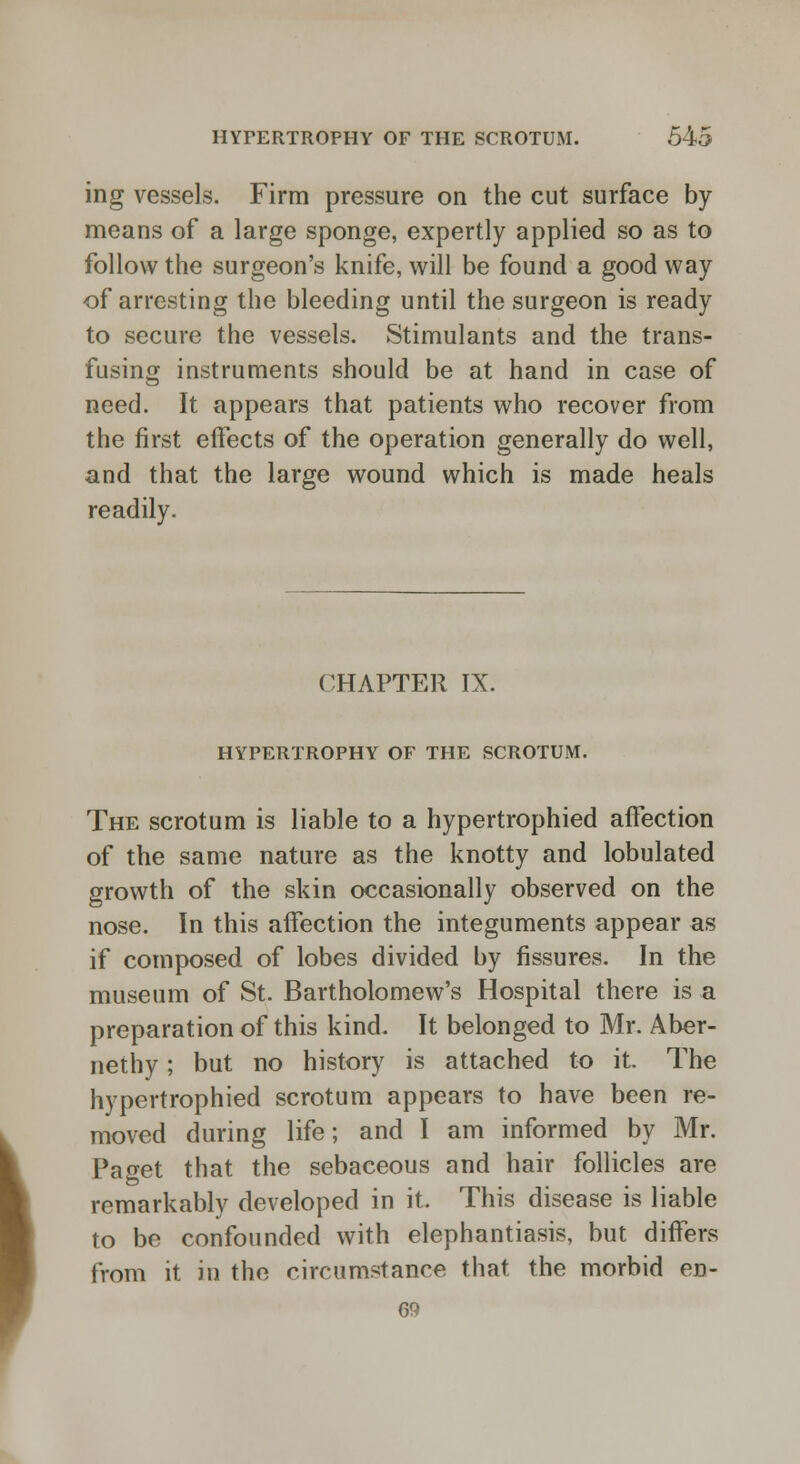 ing vessels. Firm pressure on the cut surface by means of a large sponge, expertly applied so as to follow the surgeon's knife, will be found a good way of arresting the bleeding until the surgeon is ready to secure the vessels. Stimulants and the trans- fusing instruments should be at hand in case of need. It appears that patients who recover from the first effects of the operation generally do well, and that the large wound which is made heals readily. CHAPTER IX. HYPERTROPHY OF THE SCROTUM. The scrotum is liable to a hypertrophied affection of the same nature as the knotty and lobulated growth of the skin occasionally observed on the nose. In this affection the integuments appear as if composed of lobes divided by fissures. In the museum of St. Bartholomew's Hospital there is a preparation of this kind. It belonged to Mr. Aber- nethy; but no history is attached to it. The hypertrophied scrotum appears to have been re- moved during life; and I am informed by Mr. Paget that the sebaceous and hair follicles are remarkably developed in it. This disease is liable to be confounded with elephantiasis, but differs from it in the circumstance that the morbid en- 69