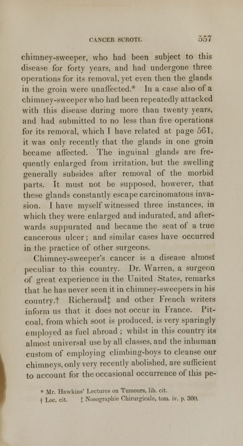 chimney-sweeper, who had been subject to this disease for forty years, and had undergone three operations for its removal, yet even then the glands in the groin were unaffected* In a case also of a chimney-sweeper who had been repeatedly attacked with this disease during more than twenty years, and had submitted to no less than five operations for its removal, which I have related at page 561, it was only recently that the glands in one groin became affected. The inguinal glands are fre- quently enlarged from irritation, but the swelling generally subsides after removal of the morbid parts. It must not be supposed, however, that these glands constantly escape carcinomatous inva- sion. I have myself witnessed three instances, in which they were enlarged and indurated, and after- wards suppurated and became the seat of a true cancerous ulcer; and similar cases have occurred in the practice of other surgeons. Chimney-sweeper's cancer is a disease almost peculiar to this country. Dr. Warren, a surgeon of great experience in the United States, remarks that he has never seen it in chimney-sweepers in his country.t RicherandJ and other French writers inform us that it does not occur in France. Pit- coal, from which soot is produced, is very sparingly employed as fuel abroad ; whilst in this country its almost universal use by all classes, and the inhuman custom of employing climbing-boys to cleanse our chimneys, only very recently abolished, are sufficient to account for the occasional occurrence of this pe- * Mr. Hawkins' Lectures on Tumours, lib. cit. ] Loc. cit. | Nosographie Chirurgicale, torn. iv. p. 300.