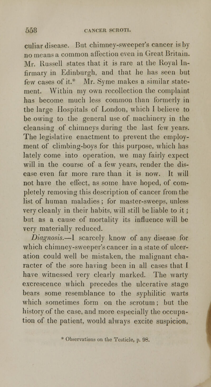 culiar disease. Bat chimney-sweeper's cancer is by no means a common affection even in Great Britain. Mr. Russell states that it is rare at the Royal In- firmary in Edinburgh, and that he has seen but tew cases of it.* Mr. Syme makes a similar state- ment. Within my own recollection the complaint has become much less common than formerly in the large Hospitals of London, which I believe to be owing to the general use of machinery in the cleansing of chimneys during the last few years. The legislative enactment to prevent the employ- ment of climbing-boys for this purpose, which has lately come into operation, we may fairly expect will in the course of a few years, render the dis- ease even far more rare than it is now. It will not have the effect, as some have hoped, of com- pletely removing this description of cancer from the list of human maladies ; for master-sweeps, unless very cleanly in their habits, will still be liable to it; but as a cause of mortality its influence will be very materially reduced. Diagnosis.—1 scarcely know of any disease for which chimney-sweeper's cancer in a state of ulcer- ation could well be mistaken, the malignant cha- racter of the sore having been in all cases that I have witnessed very clearly marked. The warty excrescence which precedes the ulcerative stage bears some resemblance to the syphilitic warts which sometimes form on the scrotum; but the history of the case, and more especially the occupa- tion of the patient, would always excite suspicion, * Observations on the Testicle, p. 98.