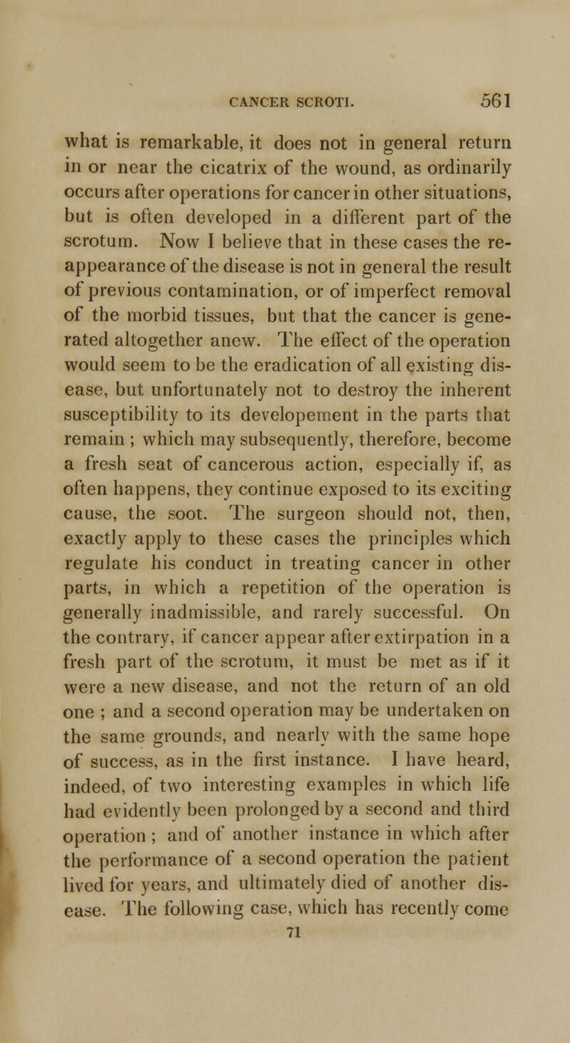 what is remarkable, it does not in general return in or near the cicatrix of the wound, as ordinarily occurs after operations for cancer in other situations, but is often developed in a different part of the scrotum. Now I believe that in these cases the re- appearance of the disease is not in general the result of previous contamination, or of imperfect removal of the morbid tissues, but that the cancer is gene- rated altogether anew. The effect of the operation would seem to be the eradication of all existing dis- ease, but unfortunately not to destroy the inherent susceptibility to its developement in the parts that remain ; which may subsequently, therefore, become a fresh seat of cancerous action, especially if, as often happens, they continue exposed to its exciting cause, the soot. The surgeon should not, then, exactly apply to these cases the principles which regulate his conduct in treating cancer in other parts, in which a repetition of the operation is generally inadmissible, and rarely successful. On the contrary, if cancer appear after extirpation in a fresh part of the scrotum, it must be met as if it were a new disease, and not the return of an old one ; and a second operation may be undertaken on the same grounds, and nearly with the same hope of success, as in the first instance. I have heard, indeed, of two interesting examples in which life had evidently been prolonged by a second and third operation ; and of another instance in which after the performance of a second operation the patient lived for years, and ultimately died of another dis- ease. The following case, which has recently come 71