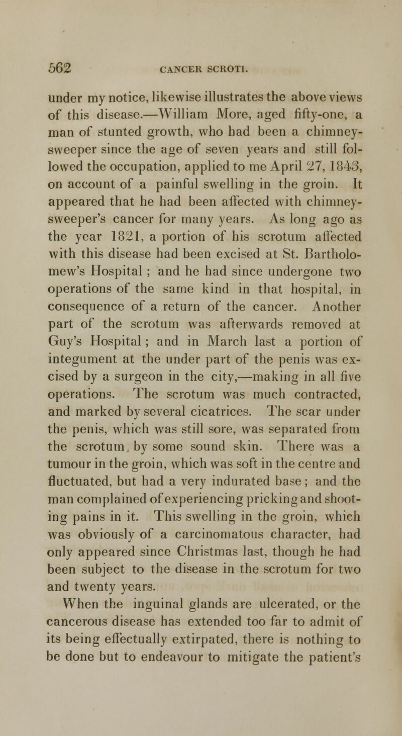 under my notice, likewise illustrates the above views of this disease.—William More, aged fifty-one, a man of stunted growth, who had been a chimney- sweeper since the age of seven years and still fol- lowed the occupation, applied to me April 27, 1843, on account of a painful swelling in the groin. It appeared that he had been affected with chimney- sweeper's cancer for many years. As long ago as the year 1821, a portion of his scrotum affected with this disease had been excised at St. Bartholo- mew's Hospital ; and he had since undergone two operations of the same kind in that hospital, in consequence of a return of the cancer. Another part of the scrotum was afterwards removed at Guy's Hospital; and in March last a portion of integument at the under part of the penis was ex- cised by a surgeon in the city,—making in all five operations. The scrotum was much contracted, and marked by several cicatrices. The scar under the penis, which was still sore, was separated from the scrotum by some sound skin. There was a tumour in the groin, which was soft in the centre and fluctuated, but had a very indurated base; and the man complained of experiencing pricking and shoot- ing pains in it. This swelling in the groin, which was obviously of a carcinomatous character, had only appeared since Christmas last, though he had been subject to the disease in the scrotum for two and twenty years. When the inguinal glands are ulcerated, or the cancerous disease has extended too far to admit of its being effectually extirpated, there is nothing to be done but to endeavour to mitigate the patient's