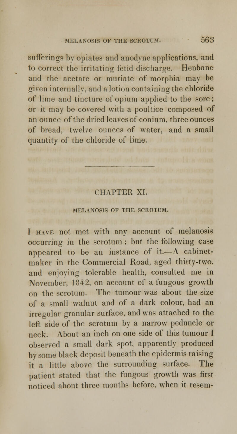 sufferings by opiates and anodyne applications, and to correct the irritating fetid discharge. Henbane and the acetate or muriate of morphia may be given internally, and a lotion containing the chloride of lime and tincture of opium applied to the sore; or it may be covered with a poultice composed of an ounce of the dried leaves of conium, three ounces of bread, twelve ounces of water, and a small quantity of the chloride of lime. CHAPTER XL MELANOSIS OF THE SCROTUM. I have not met with any account of melanosis occurring in the scrotum ; but the following case appeared to be an instance of it.—A cabinet- maker in the Commercial Road, aged thirty-two, and enjoying tolerable health, consulted me in November, 1842, on account of a fungous growth on the scrotum. The tumour was about the size of a small walnut and of a dark colour, had an irregular granular surface, and was attached to the left side of the scrotum by a narrow peduncle or neck. About an inch on one side of this tumour I observed a small dark spot, apparently produced by some black deposit beneath the epidermis raising it a little above the surrounding surface. The patient stated that the fungous growth was first noticed about three months before, when it resem-