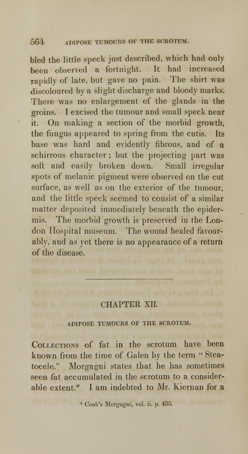 bled the little speck just described, which had only been observed a fortnight. It had increased rapidly of late, but gave no pain. The shirt was discoloured by a slight discharge and bloody marks. There was no enlargement of the glands in the groins. I excised the tumour and small speck near it. On making a section of the morbid growth, the fungus appeared to spring from the cutis. Its base was hard and evidently fibrous, and of sl schirrous character ; but the projecting part was soft and easily broken down. Small irregular spots of melanic pigment were observed on the cut surface, as well as on the exterior of the tumour, and the little speck seemed to consist of a similar matter deposited immediately beneath the epider- mis. The morbid growth is preserved in the Lon- don Hospital museum. The wound healed favour- ably, and as yet there is no appearance of a return of the disease. CHAPTER XII. ADIPOSE TUMOURS OF THE SCROTUM. Collections of fat in the scrotum have been known from the time of Galen by the term  Stea- tocele. Morgagni states that he has sometimes seen fat accumulated in the scrotum to a consider- able extent.* I am indebted to Mr. Kiernan for a * Cook's Morgagni, vol. ii. p. 435.