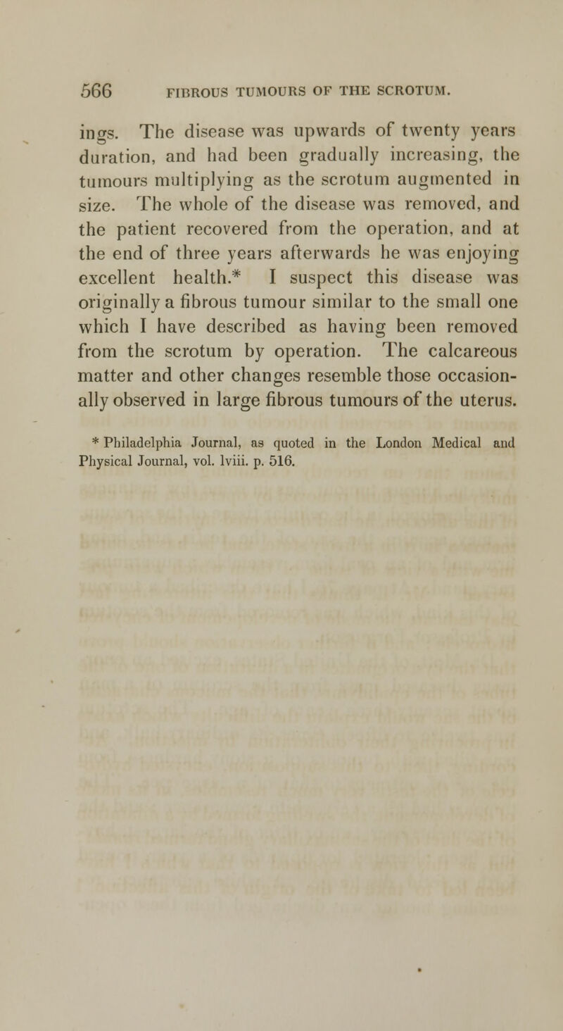 ings. The disease was upwards of twenty years duration, and had been gradually increasing, the tumours multiplying as the scrotum augmented in size. The whole of the disease was removed, and the patient recovered from the operation, and at the end of three years afterwards he was enjoying excellent health.* I suspect this disease was originally a fibrous tumour similar to the small one which I have described as having been removed from the scrotum by operation. The calcareous matter and other changes resemble those occasion- ally observed in large fibrous tumours of the uterus. * Philadelphia Journal, as quoted in the London Medical and Physical Journal, vol. lviii. p. 516.