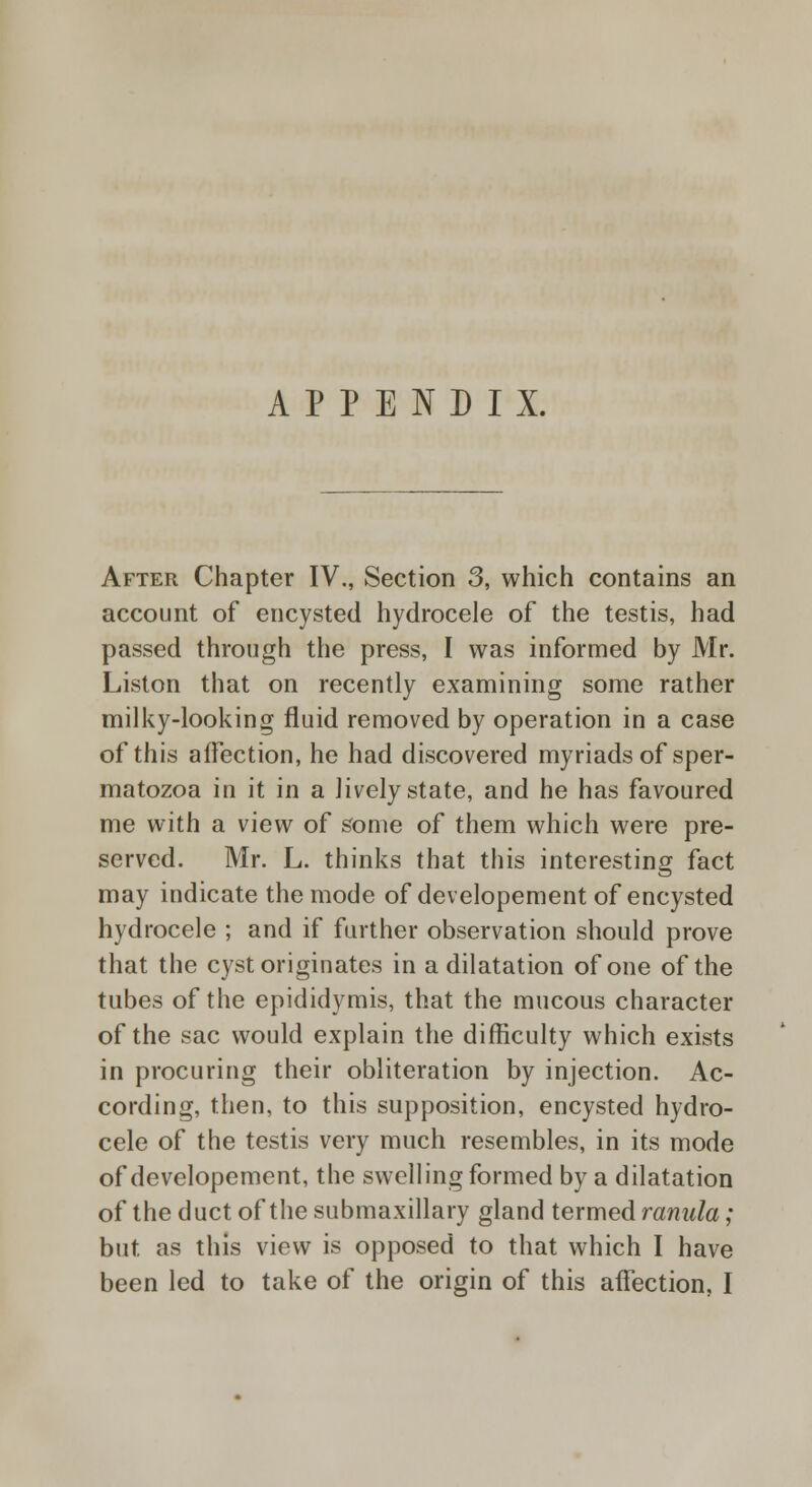 APPENDIX. After Chapter IV., Section 3, which contains an account of encysted hydrocele of the testis, had passed through the press, I was informed by Mr. Liston that on recently examining some rather milky-looking fluid removed by operation in a case of this affection, he had discovered myriads of sper- matozoa in it in a lively state, and he has favoured me with a view of some of them which were pre- served. Mr. L. thinks that this interesting fact may indicate the mode of developement of encysted hydrocele ; and if further observation should prove that the cyst originates in a dilatation of one of the tubes of the epididymis, that the mucous character of the sac would explain the difficulty which exists in procuring their obliteration by injection. Ac- cording, then, to this supposition, encysted hydro- cele of the testis very much resembles, in its mode of developement, the swelling formed by a dilatation of the duct of the submaxillary gland termed ranula ; but as this view is opposed to that which I have been led to take of the origin of this affection, I