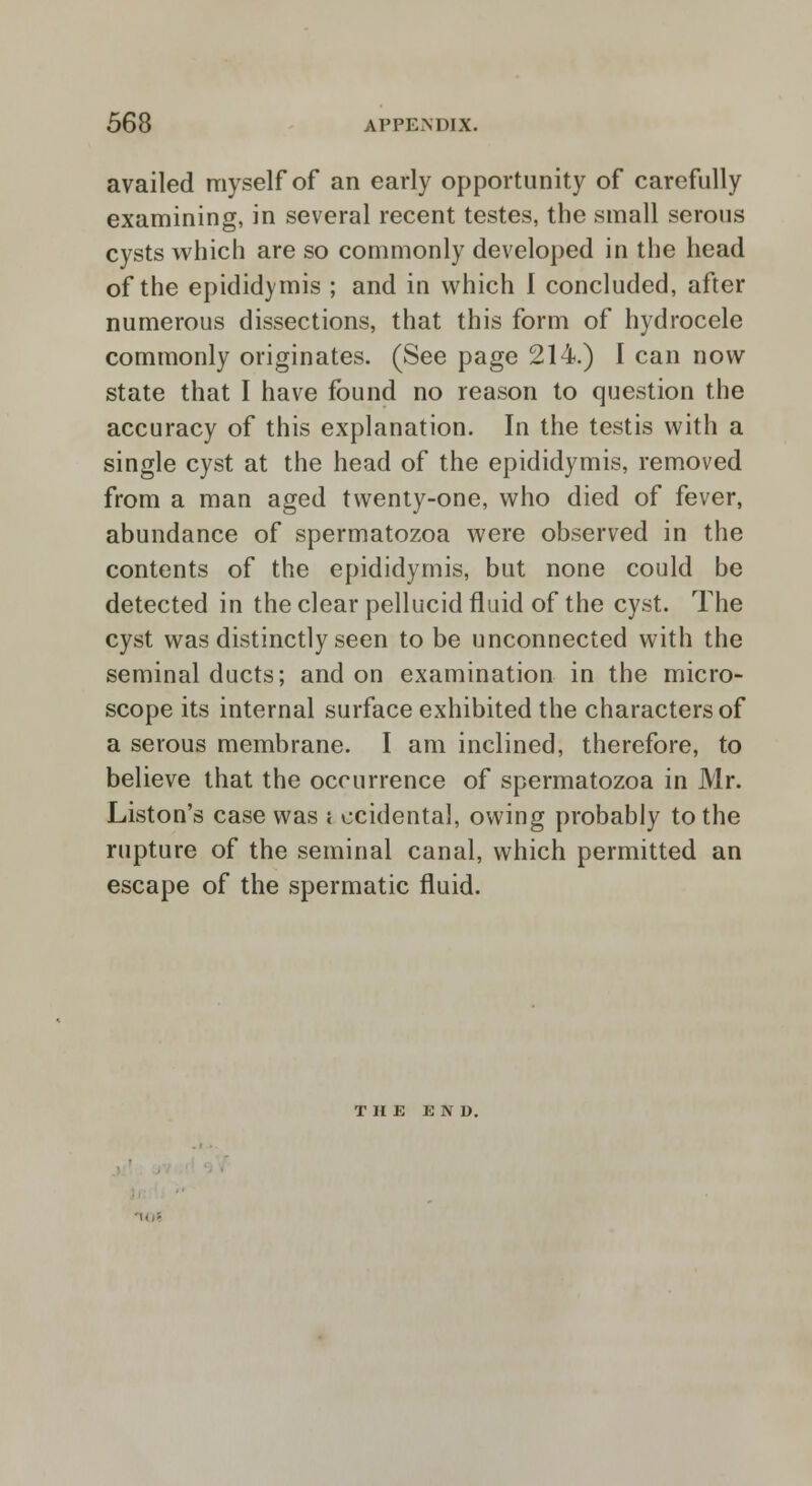 availed myself of an early opportunity of carefully examining, in several recent testes, the small serous cysts which are so commonly developed in the head of the epididymis ; and in which I concluded, after numerous dissections, that this form of hydrocele commonly originates. (See page 214.) I can now state that I have found no reason to question the accuracy of this explanation. In the testis with a single cyst at the head of the epididymis, removed from a man aged twenty-one, who died of fever, abundance of spermatozoa were observed in the contents of the epididymis, but none could be detected in the clear pellucid fluid of the cyst. The cyst was distinctly seen to be unconnected with the seminal ducts; and on examination in the micro- scope its internal surface exhibited the characters of a serous membrane. I am inclined, therefore, to believe that the occurrence of spermatozoa in Mr. Liston's case was ; ccidental, owing probably to the rupture of the seminal canal, which permitted an escape of the spermatic fluid. THE END.