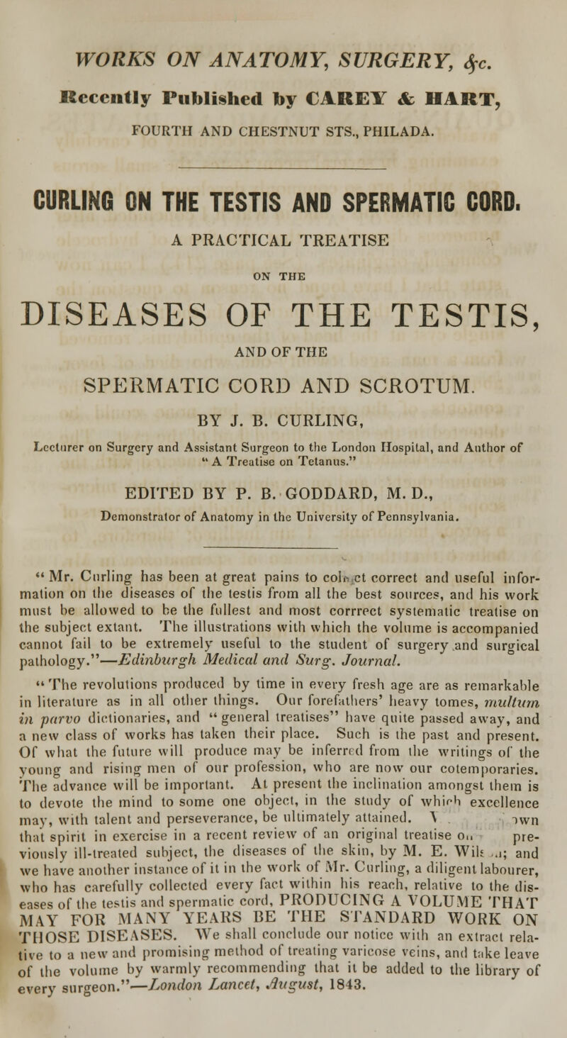 WORKS ON ANATOMY, SURGERY, $c. Recently Published by CAREY & HART, FOURTH AND CHESTNUT STS., PHILADA. CURLING ON THE TESTIS AND SPERMATIC CORD. A PRACTICAL TREATISE ON THE DISEASES OF THE TESTIS, AND OF THE SPERMATIC CORD AND SCROTUM. BY J. B. CURLING, Lecturer on Surgery and Assistant Surgeon to the London Hospital, and Author of  A Treatise on Tetanus. EDITED BY P. B. GODDARD, M. D., Demonstrator of Anatomy in the University of Pennsylvania.  Mr. Curling has been at great pains to colo.ct correct and useful infor- mation on the diseases of the testis from all the best sources, and his work must be allowed to be the fullest and most corrrect systematic treatise on the subject extant. The illustrations with which the volume is accompanied cannot fail to be extremely useful to the student of surgery and surgical pathology.—Edinburgh Medical and Surg. Journal.  The revolutions produced by time in every fresh age are as remarkable in literature as in all other things. Our forefathers' heavy tomes, mullum in parvo dictionaries, and  general treatises have quite passed away, and a new class of works has taken their place. Such is the past and present. Of what the future will produce may be inferred from the writings of the young and rising men of our profession, who are now our cotemporaries. The advance will be important. At present the inclination amongst them is to devote the mind to some one object, in the study of which excellence may, with talent and perseverance, be ultimately attained. \ Twn that spirit in exercise in a recent review of an original treatise o,, pre- viously ill-treated subject, the diseases of the skin, by M. E. Wils ..j; and we have another instance of it in the work of Mr. Curling, a diligent labourer, who has carefully collected every fact within his reach, relative to the dis- eases of the testis and spermatic cord, PRODUCING A VOLUME THAT MAY FOR MANY YEARS BE THE STANDARD WORK ON THOSE DISEASES. We shall conclude our notice with an extract rela- tive to a new and promising method of treating varicose veins, and t;ike leave of the volume by warmly recommending that it be added to the library of every surgeon.—London Lancet, .August, 1843.