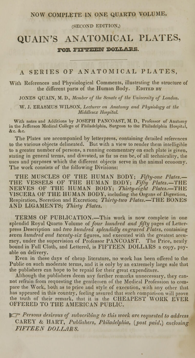 NOW COMPLETE IN ONE QUARTO VOLUME, (SECOND EDITION,) QUAIN'S ANATOMICAL PLATES, FOB. TTFTTiTTM BOIiItABS. A SERIES OF ANATOMICAL PLATES, With References and Physiological Comments, illustrating the structure of the different parts of the Human Body. Edited by JONES QUAIN, M. D., Member of the Senate of the University of London. W. J. ERASMUS WILSON, Lecturer on Anatomy and Physiology at Hie Middlesex Hospital. With notes and Additions by JOSEPH PANCOAST, M. D., Professor of Anatomy in the Jefferson Medical College of Philadelphia, Surgeon to the Philadelphia Hospital, &c. &c. The Plates are accompanied by letterpress, containing detailed references to the various objects delineated. But with a view to render them intelligible to a greater number of persons, a running commentary on each plate is given, stating in general terms, and divested, as fai as can be, of all technicality, the uses and purposes which the different objects serve in the animal economy. The work consists of the following Divisions: THE MUSCLES OF THE HUMAN BODY; Fifty-one Plates.— THE VESSELS OF THE HUMAN BODY; Fifty Plates.—Tim NERVES OF THE HUMAN BODY; Thirty-eight Plates.—THE VISCERA OF THE HUMAN BODY, including the Organs of Digestion, Respiration, Secretion and Excretion; Thirty-two Plates.—THE BONES AND LIGAMENTS; Thirty Plates. TERMS OF PUBLICATION.—This work is now complete in one splendid Royal Quarto Volume of four hundred and fifty pages of Letter- press Description and two hundred splendidly engraved Plates, containing seven hundred and twenty-six figures, and executed with the greatest accu- racy, under the supervision of Professor PANCOAST. The Price, neatly bound in Full Cloth, and Lettered, is FIFTEEN DOLLARS a copy, pay- able on delivery. Even in these days of cheap literature, no work has been offered to the Public on such moderate terms, and it is only by an extremely large sale that the publishers can hope to be repaid for their great expenditure. Although the publishers deem any further remarks unnecessary, they can- not refrain from requesting the gentlemen of the Medical Profession to com- pare-the Work, both as to price and style of execution, with any other that has appeared in this country, feeling assured that such comparison will prove the truth of their remark, that it is the CHEAPEST WORK EVER OFFERED TO THE AMERICAN PUBLIC. gO°' Persons desirous of subscribing to this ivork are requested to address CAREY & HART, Publishers, Philadelphia, (post paid,) enclosing FIFTEEN DOLLARS.