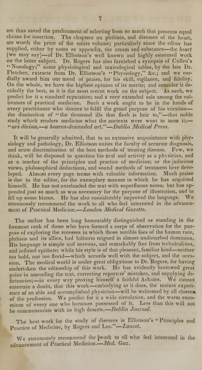 are thus saved the predicament of selecting from so much that presents equal claims for insertion. The chapters on phthisis, and diseases of the heart, are worth the price of the entire volume; particularly since the editor has supplied, either by notes or appendix, the cream and substance—the heart (we may say)—of Dr. Elliotson's well known and highly esteemed work on the latter subject. Dr. Rogers has also furnished a synopsis of Cullen's Nosology; some physiological and toxicologieal tables, by the late Dr. Fletcher, extracts from Dr. Elliotson's  Physiology, &c; and we cor- dially award him our meed of praise, for his skill, vigilance, and fidelity. On the whole, we have the highest opinion of its merits; and consider it de- cidedly the best, as it is the most recent work on the subject. As such, we predict for it a standard reputation; and a very extended sale among the cul- tivators of practical medicine. Such a work ought to be in the hands of every practitioner who desires to fulfil the grand purpose of his vocation— the diminution of  the thousand ills that flesh is heir to,—that noble study which renders medicine what the ancients were wont, to term it;— ars divina,—a heaven-descended art.''''—Dublin Medical Press. It will be generally admitted, that to an extensive acquaintance with phy- siology and pathology, Dr. Elliotson unites the faculty of accurate diagnosis, and acute discrimination of the best methods of treating disease. Few, we think, will be disposed to question his zeal and activity as a physician, and as a teacher of the principles and practice of medicine; or the judicious views, philosophical deductions, and sound methods of treatment here deve- loped. Almost every page teems with valuable information. Much praise is due to the editor, for the exemplary manner in which he has acquitted himself. He has not overloaded the text with superfluous notes; but has ap- pended just so much as was necessary for the purpose of illustration, and to fill up some hiatus. He has also considerably improved the language. We strenuously recommend the work to all who feel interested in the advance- ment of Practical Medicine.—London Medical Gazette. The author has been long honourably distinguished as standing in the foremost rank of those who have formed a corps of observation for the pur- pose of exploring the recesses in which those terrible foes of the human race, phthisis and its allies, had hitherto reigned in almost undisturbed dominion. His language is simple and nervous, and remarkably free from technicalities, and inflated epithets; while his style is of that pleasant, familiar kind—neither too bold, nor too florid—which accords well with the subject, and the occa- sion. The medical world is under great obligations to Dr. Rogers, for having undertaken the editorship of this work. He has evidently bestowed great pains in amending the text, correcting reporters' mistakes, and supplying de- ficiencies; in every way proving himself a faithful Achates. We cannot entertain a doubt, that this work—embodying as it does, the mature experi- ence of an able and accomplished physician—will be welcomed by all classes* of the profession. We predict for it a wide circulation, and the warm enco- mium of every one who becomes possessed of it. Less than this will not be commensurate with its high deserts.—Dublin Journal. The best work for the study of diseases is Elliotson's Principles and Practice of Medicine, by Rogers and Lee.—Lancet. We strenuously recommend the {work to all who feel interested in the advancement of Practical Medicine.—Med. Gaz.