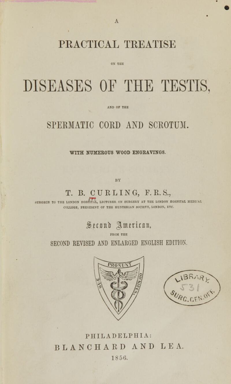 PRACTICAL TREATISE DISEASES OF THE TESTIS, AND OF THE SPERMATIC CORD AND SCROTUM. WITH NUMEROUS WOOD ENGRAVINGS. T. B. CURLING, F. R. &, SURGEON TO THE LONDON HOSPITAL, LECTURER ON SURGERY AT THE LONDON HOSPITAL MEDICAL COLLEGE, PRESIDENT OF THE HUNTERIAN SOCIETY. LONDON, ETC. Suflttfc gUturinin, FROM THE SECOND REVISED AND ENLARGED ENGLISH EDITION. PHILADELPHIA: BLANCHARD AND LEA. 1856.