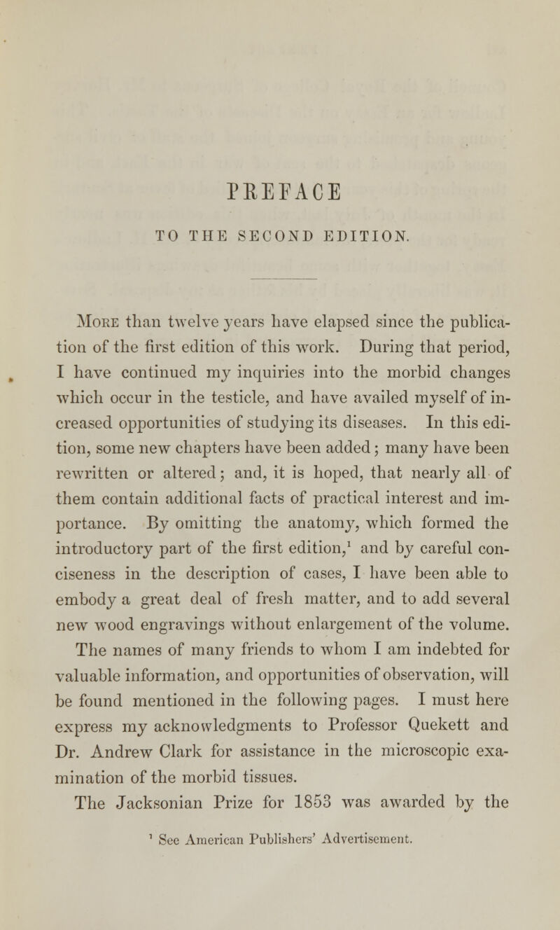 PREFACE TO THE SECOND EDITION. More than twelve years have elapsed since the publica- tion of the first edition of this work. During that period, I have continued my inquiries into the morbid changes which occur in the testicle, and have availed myself of in- creased opportunities of studying its diseases. In this edi- tion, some new chapters have been added; many have been rewritten or altered; and, it is hoped, that nearly all of them contain additional facts of practical interest and im- portance. By omitting the anatomy, which formed the introductory part of the first edition,1 and by careful con- ciseness in the description of cases, I have been able to embody a great deal of fresh matter, and to add several new wood engravings without enlargement of the volume. The names of many friends to whom I am indebted for valuable information, and opportunities of observation, will be found mentioned in the following pages. I must here express my acknowledgments to Professor Quekett and Dr. Andrew Clark for assistance in the microscopic exa- mination of the morbid tissues. The Jacksonian Prize for 1853 was awarded by the 1 See American Publishers' Advertisement.