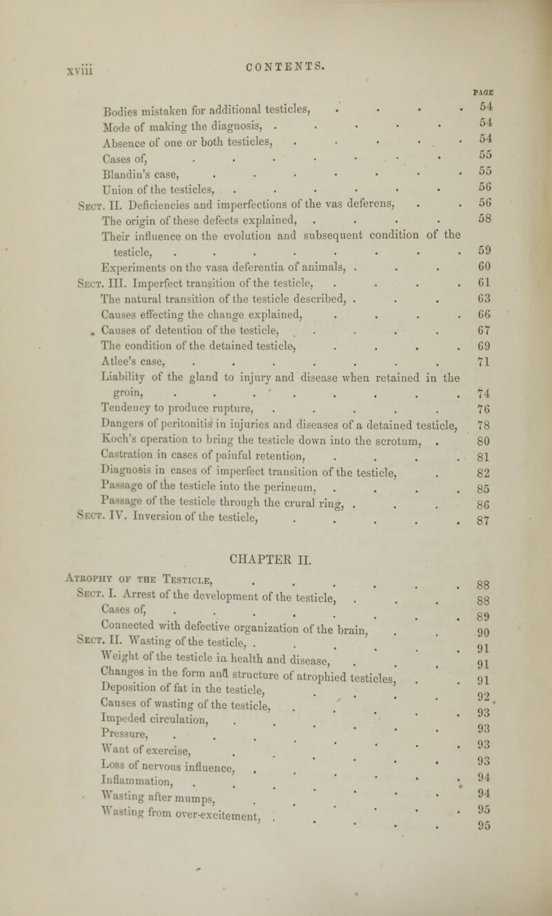 xviu Bodies mistaken for additional testicles, . Mode of making the diagnosis, . Absence of one or both testicles, . ■s of, Blandin's case, ...•••• Union of the testicles, ...••• Sect. II. Deficiencies and imperfections of the vas deferens, The origin of these defects explained, .... Their influence on the evolution and subsequent condition of the testicle, ........ Experiments on the vasa deferentia of animals, . Si:.t. III. Imperfect transition of the testicle, . . . . The natural transition of the testicle described, . Causes effecting the change explained, .... . Causes of detention of the testicle, .... The condition of the detained testicle, .... Atlee's case, ....... Liability of the gland to injury and disease when retained in the groin, ........ Tendency to produce rupture, ..... Dangers of peritonitis in injuries and diseases of a detained testicle, Koch's operation to bring the testicle down into the scrotum, . Castration in cases of painful retention, . Diagnosis in cases of imperfect transition of the testicle, of the testicle into the perineum, . Lie of the testicle through the crural ring, . Sb( r. IV. Inversion of the testicle, PAOE 54 54 54 55 55 56 56 58 59 60 61 63 66 67 69 71 74 76 78 80 81 82 85 86 87 CHAPTER II. Atrophy of the Testicle, Sect. I. Arrest of the development of the testicle, Cases of, Connected with defective organization of the brain, r. II. Wasting of the testicle, . W.ight of the testicle in health and disease, Changes in the form and structure of atrophied testicles' Deposition of fat in the testicle, Causes of wasting of the testicle, Impeded circulation, Pressure, W ant of exercise, Loss of nervous influence, Inflammation, Wasting after mumps, Wasting from over-excitement, . 89 90 91 91 91 92. 93 93 93 93 94 94 95 95