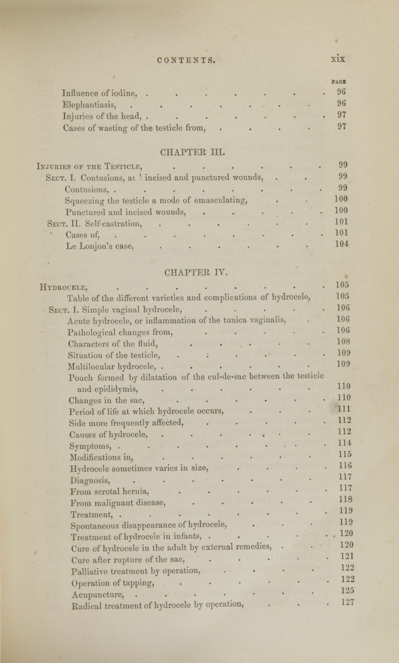 Influence of iodine, . Elephantiasis, Injuries of the head, . Cases of wasting of the testicle from, PAGB 96 96 97 97 CHAPTER III. Injuries of the Testicle, .... Sect. I. Contusions, ai 1 incised and punctured wounds, Contusions, ...... Squeezing the testicle a mode of emasculating, Punctured and incised wounds, Sect. II. Self-castration, .... Cases of, . . . Le Lonjon's case, .... 99 99 99 100 100 101 101 104 CHAPTER IV. Hydrocele, .....•• Table of the different varieties and complications of hydrocele, Sect. I. Simple vaginal hydrocele, .... Acute hydrocele, or inflammation of the tunica vaginalis, Pathological changes from, Characters of the fluid, Situation of the testicle, . : Multilocular hydrocele, . Pouch formed by dilatation of the cul-de-sac between the testicle and epididymis, Changes in the sac, Period of life at which hydrocele occurs, Side more frequently affected, Causes of hydrocele, Symptoms, . Modifications in, Hydrocele sometimes varies in size, Diagnosis, .... From scrotal hernia, From malignant disease, Treatment, . Spontaneous disappearance of hydrocele, Treatment of hydrocele in infants, . Cure of hydrocele in the adult by external remedies, Cure after rupture of the sac, Palliative treatment by operation, (I p. ration of tapping, Acupuncture, . Radical treatment of hydrocele by operation, 105 105 106 106 106 His 109 109 110 110 111 112 112 114 115 116 117 117 118 119 119 . 120 120 121 122 122 125 127