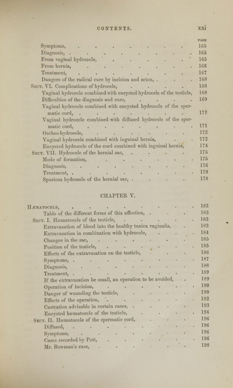 Symptoms, ....... Diagnosis, ........ From vaginal hydrocele, ..... From hernia, ....... Treatment, ....... Dangers of the radical cure by incision and seton, . Sect. VI. Complications of hydrocele, .... Vaginal hydrocele combined with encysted hydrocele of the testicle, Difficulties of the diagnosis and cure, . Vagina] hydrocele combined with encysted hydrocele of the sper- matic cord, . ...... Vaginal hydrocele combined with diffused hydrocele of the sper- matic cord, ....... Oschcodiydrocele, ...... Vaginal hydrocele combined with inguinal hernia, Encysted hydrocele of the cord combined with inguinal hernia, Sect. VII. Hydrocele of the hernial sac, .... Mode of formation, ...... Diagnosis, ....... Treatment, ........ Spurious hydrocele of the hernial sac, .... PAGE 165 165 165 166 167 168 168 168 169 171 171 172 172 174 175 175 176 178 178 CHAPTER V. HEMATOCELE, ...... Table of the different forms of this affection, . Sect. I. Hematocele of the testicle, Extravasation of blood into the healthy tunica vaginalis, Extravasation in combination with hydrocele, Changes in the sac, . Position of the testicle, . . • Effects of the extravasation on the testicle, Symptoms, . Diagnosis, . Treatment, ..... If the extravasation be small, an operation to be avoided, Operation of incision, Danger of wounding the testicle, Effects of the operation, Castration advisable in certain cases, . Encysted ha?matocele of the testicle, Sect. II. Hematocele of the spermatic cord, Diffused, . Symptoms, . - recorded by Pott, Mr. Bowman's case, 183 . 183 183 is, 183 184 . 185 185 186 187 188 189 ed, 189 190 190 192 193 194 196 196 196 . 196 . 198