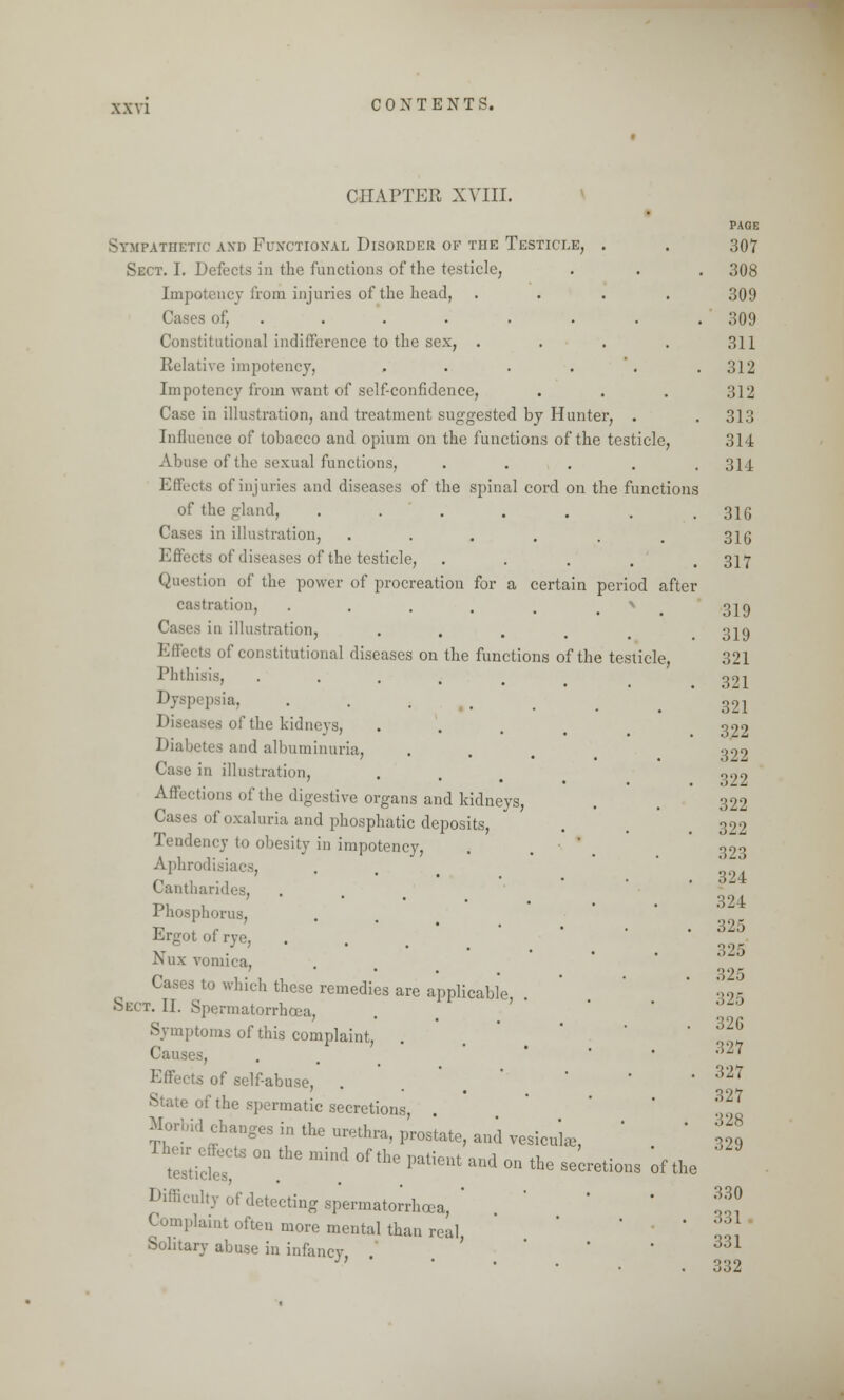 CHAPTER XVIII. Sympathetic and Functional Disorder of the Testicle, . Sect. I. Defects in the functions of the testicle, Impotcncy from injuries of the head, .... . Constitutional indifference to the sex, .... Relative impotency, . . . . Impotency from want of self-confidence, Case in illustration, and treatment suggested by Hunter, . Influence of tobacco and opium on the functions of the testicle, Abuse of the sexual functions, . • of injuries and diseases of the spinal cord on the functions of the gland, ....... Cases in illustration, ...... Effects of diseases of the testicle, . Question of the power of procreation for a certain period after castration, . . . . . * i in illustration, fects of constitutional diseases on the functions of the testicle. Phthisis, .... Dyspi psia, . Diseases of the kidneys, Diabetes and albuminuria, Case in illustration, Affections of the digestive organs and kidneys, Cases of oxaluria and phosphatic deposits, Tendency to obesity in impotency, Aphrodisi Cantharides, Phosphorus, Ergot of rye, Nux vomica, Cases to which these remedies are applicable Sect. II. Spermatorrhoea, Symptoms of this complaint, . Causes, Effects of self-abuse, Slate of the spermatic secretions, Morbid changes in the urethra, prostate, and vesicate, J heir effects on the mind of the nation) .,,,,1 ™ *i .- testicles pauent and on the secretions Difficulty of detecting spermatorrhoea,  l'laint often more mental than real Solitary abuse in infancy, . of the PAdE 307 308 309 309 311 312 312 313 314 314 316 316 317 319 319 321 321 321 322 322 322 322 322 323 324 324 32.) 32.3 325 325 326 327 327 327 328 329 330 331 331 332