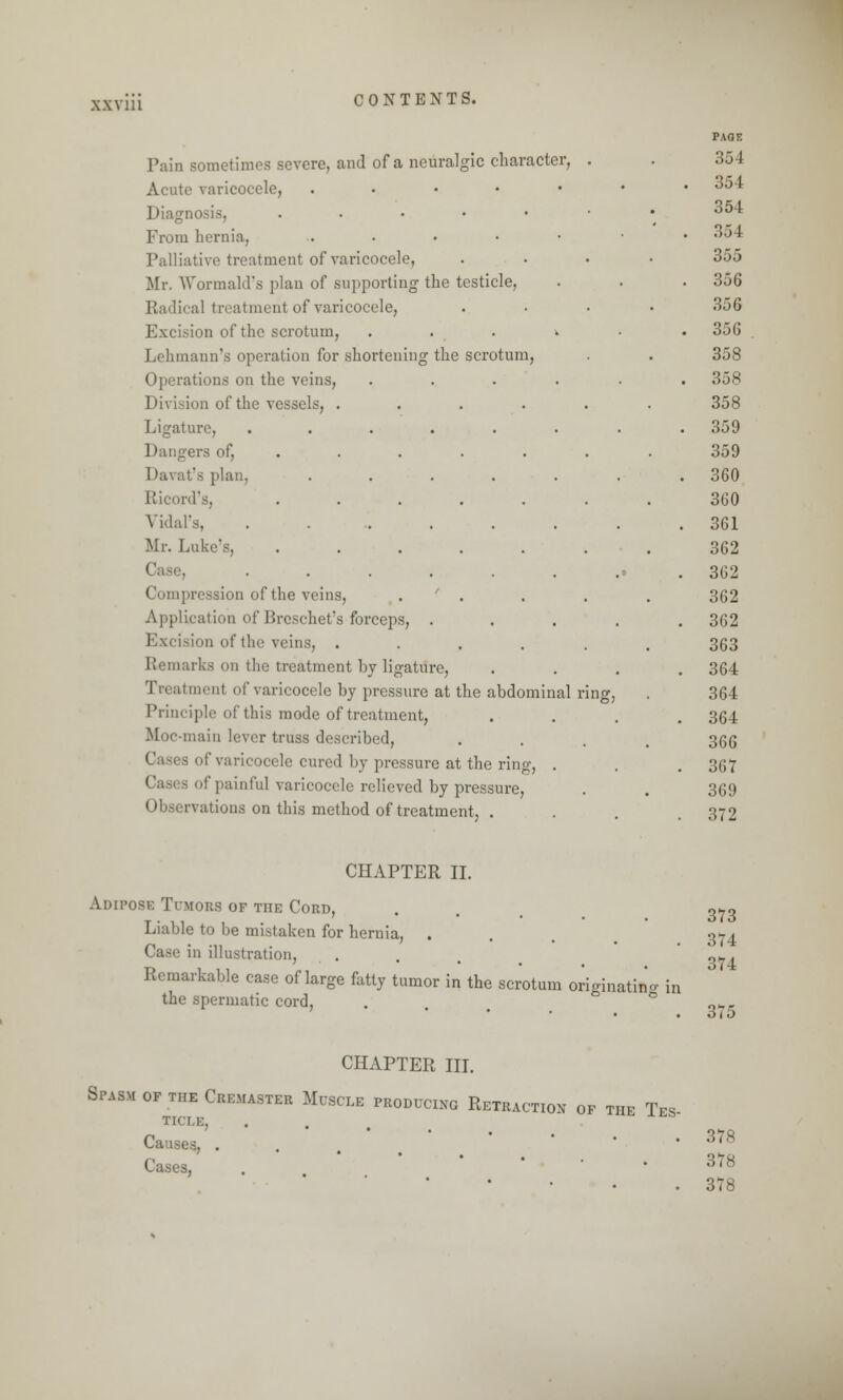 Pain sometimes severe, and of a neuralgic character, Acute varicocele, . Diagn • • • From hernia, ....•• Palliative treatment of varicoi Mr. Wormald's plan of supporting the testicle, Radical treatment of varicocele, Excision of the scrotum, Lehmaun's operation for shortening the scrotum, Operations on the veins, Division of the vessels, . Ligature, Dangers of, Davat's plan, Ricord's, Vidal's, Mr. Luke's, . Compression of the veins, Application of Breschet's forceps, Excision of the veins, . Remarks on the treatment by ligature, Treatment of varicocele by pressure at the abdominal Principle of this mode of treatment, Moc-main lever truss described, i of varicocele cured by pressure at the ring, . of painful varicocele relieved by pressure, Observations on this method of treatment, . PAGE 354 354 354 35 I 355 356 356 356 358 358 358 359 359 360 360 361 362 362 362 362 363 364 364 364 366 367 369 372 CHAPTER II. Adipose Tumors of the Cord, Liable to be mistaken for hernia, . e in illustration, Remarkable case of large fatty tumor in the scrotum originating in the spermatic cord, 373 374 374 375 CHAPTER III. Spasm of the Cremaster Muscle producing Retraction of the Tes TICLE, . Causes, . Cases, 378 378 378
