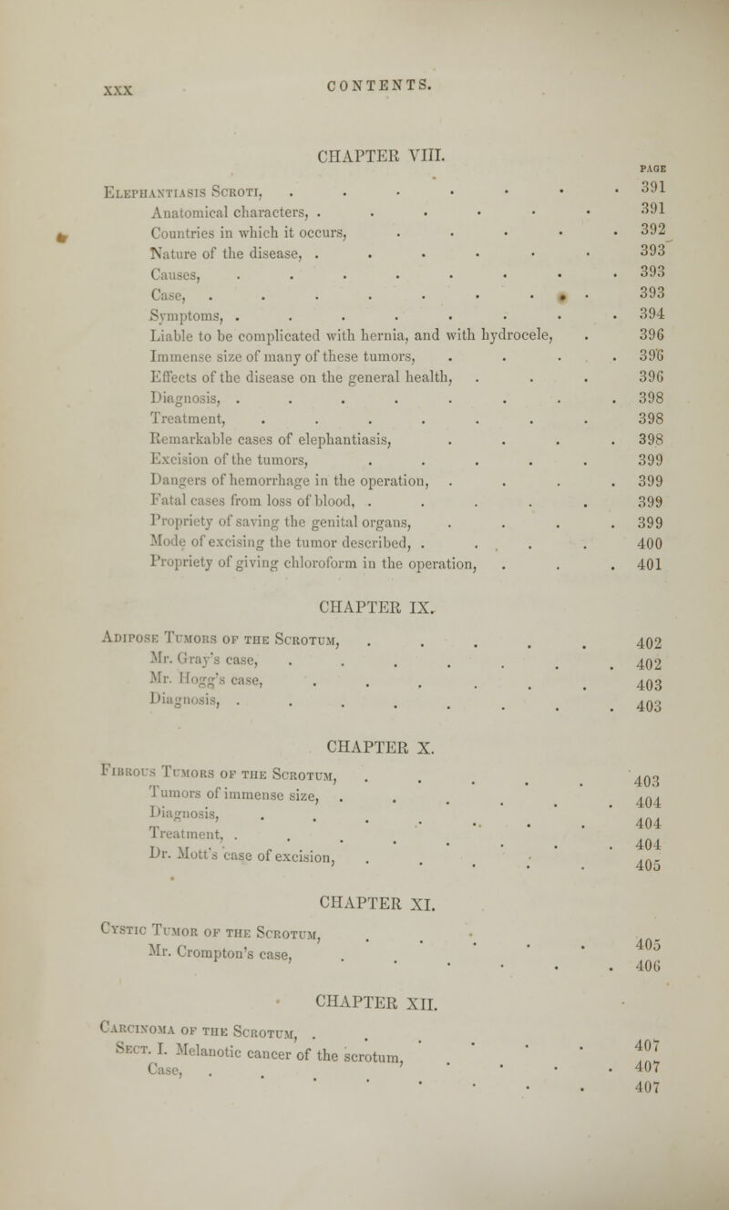 CHAPTER VIII. Elephantiasis Scroti, Anatomical characters, . Countries in which it occurs, Nature of the disease, . Ca; .... . Symptoms, .... Liable to be complicated with hernia, and with hydrocele, Immense size of many of these tumors, Effects of the disease on the general health Diagnosis, .... Treatment, .... Remarkable cases of elephantiasis, Excision of the tumors, Dangers of hemorrhage in the operation, Fatal cases from loss of blood, . Propriety of saving the genital organs, Mode of excising the tumor described, . Propriety of giving chloroform in the operation PAGE 391 391 392 393 393 393 394 396 39'G 390 398 398 398 399 399 399 399 400 401 CHAPTER IX. Am post: Tumors of the Scrotum, Mr. Gray's case, Mr. 11 Diagnosis, . 402 402 403 403 CHAPTER X. Fibrous Tumors op the Scrotum, '1 umors of immense size, Diagnosis, Treatment, . Dr. Mott's case of excision, 403 404 404 404 405 CHAPTER XL Cystic Timor of the Scrotum, Mr. Crompton's case, 405 406 CHAPTER XII. Carcinoma of the Scrotum, Sect. I. Melanotic cancer of the scrotum, 407 407 407