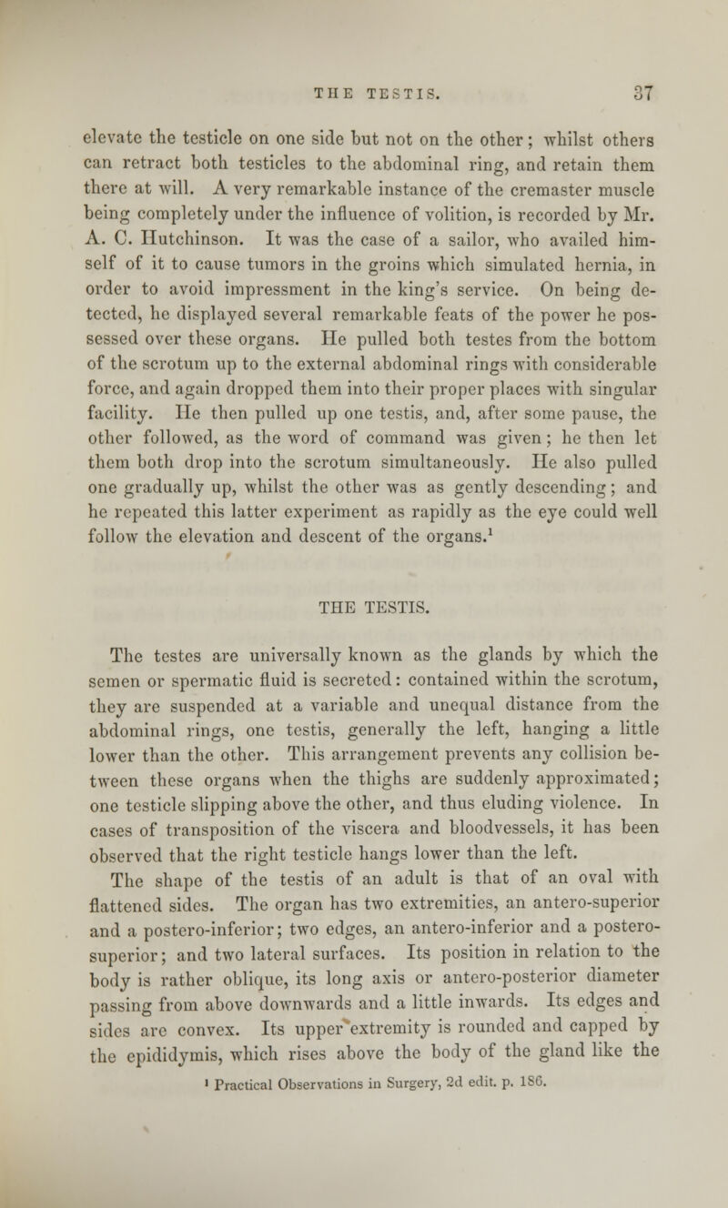 elevate the testicle on one side but not on the other; whilst others can retract both testicles to the abdominal ring, and retain them there at will. A very remarkable instance of the cremaster muscle being completely under the influence of volition, is recorded by Mr. A. C. Hutchinson. It was the case of a sailor, who availed him- self of it to cause tumors in the groins which simulated hernia, in order to avoid impressment in the king's service. On being de- tected, he displayed several remarkable feats of the power he pos- sessed over these organs. He pulled both testes from the bottom of the scrotum up to the external abdominal rings with considerable force, and again dropped them into their proper places with singular facility. He then pulled up one testis, and, after some pause, the other followed, as the word of command was given; he then let them both drop into the scrotum simultaneously. He also pulled one gradually up, whilst the other was as gently descending; and he repeated this latter experiment as rapidly as the eye could well follow the elevation and descent of the organs.1 THE TESTIS. The testes are universally known as the glands by which the semen or spermatic fluid is secreted: contained within the scrotum, they are suspended at a variable and unequal distance from the abdominal rings, one testis, generally the left, hanging a little lower than the other. This arrangement prevents any collision be- tween these organs when the thighs are suddenly approximated; one testicle slipping above the other, and thus eluding violence. In cases of transposition of the viscera and bloodvessels, it has been observed that the right testicle hangs lower than the left. The shape of the testis of an adult is that of an oval with flattened sides. The organ has two extremities, an antero-superior and a postero-inferior; two edges, an anteroinferior and a postero- superior; and two lateral surfaces. Its position in relation to the body is rather oblique, its long axis or anteroposterior diameter passing from above downwards and a little inwards. Its edges and sides are convex. Its upper^extremity is rounded and capped by the epididymis, which rises above the body of the gland like the 1 Practical Observations in Surgery, 2d edit. p. ISO.