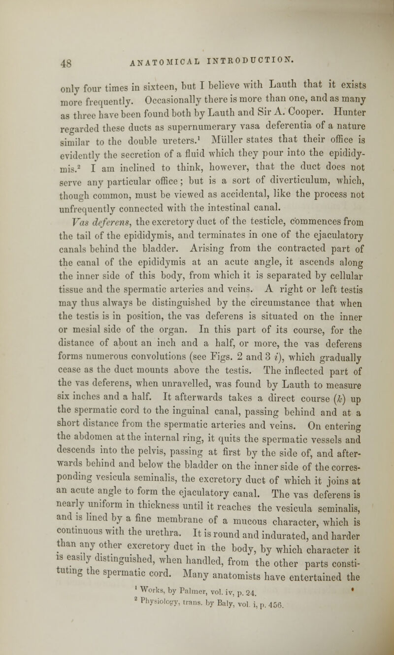 on ly four times in sixteen, but I believe with Lauth that it exists more frequently. Occasionally there is more than one, and as many as three have been found both by Lauth and Sir A. Cooper. Hunter regarded these ducts as supernumerary vasa deferentia of a nature similar to the double ureters.1 Miiller states that their office is evidently the secretion of a fluid which they pour into the epididy- mis.2 I am inclined to think, however, that the duct does not serve any particular office; but is a sort of diverticulum, which, though common, must be viewed as accidental, like the process not unfrequently connected with the intestinal canal. Vas deferens, the excretory duct of the testicle, commences from the tail of the epididymis, and terminates in one of the ejaculatory canals behind the bladder. Arising from the contracted part of the canal of the epididymis at an acute angle, it ascends along the inner side of this body, from which it is separated by cellular tissue and the spermatic arteries and veins. A right or left testis may thus always be distinguished by the circumstance that when the testis is in position, the vas deferens is situated on the inner or mesial side of the organ. In this part of its course, for the distance of about an inch and a half, or more, the vas deferens forms numerous convolutions (see Figs. 2 and 3 i), which gradually cease as the duct mounts above the testis. The inflected part of the vas deferens, when unravelled, was found by Lauth to measure six inches and a half. It afterwards takes a direct course (/>•) up the spermatic cord to the inguinal canal, passing behind and at a short distance from the spermatic arteries and veins. On entering the abdomen at the internal ring, it quits the spermatic vessels and descends into the pelvis, passing at first by the side of, and after- wards behind and below the bladder on the inner side of the corres- ponding vesicula seminalis, the excretory duct of which it joins at an acute angle to form the ejaculatory canal. The vas deferens is nearly uniform in thickness until it reaches the vesicula seminalis, and is lined by a fine membrane of a mucous character, which is continuous with the urethra. It is round and indurated, and harder than any other excretory duct in the body, by which character it is easily distinguished, when handled, from the other parts consti- tuting the spermatic cord. Many anatomists have entertained the ' Works, by Palmer, vol. iv, p. 24. ' 2 Physiology, trans, by Baly, vol. i, p. 456.