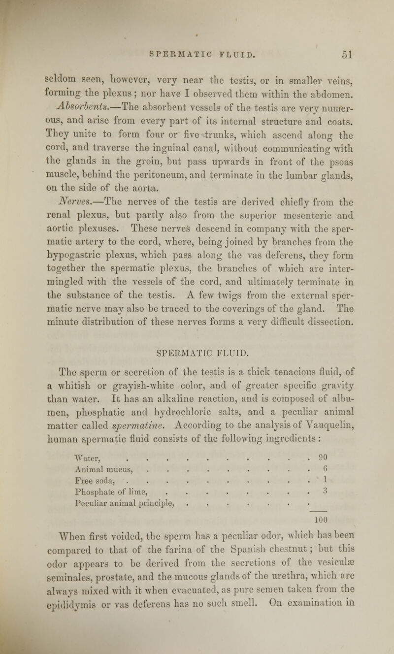 seldom seen, however, very near the testis, or in smaller veins, forming the plexus; nor have I observed them within the abdomen. Absorbents.—The absorbent vessels of the testis are very numer- ous, and arise from every part of its internal structure and coats. They unite to form four or five trunks, which ascend along the cord, and traverse the inguinal canal, without communicating with the glands in the groin, but pass upwards in front of the psoas muscle, behind the peritoneum, and terminate in the lumbar glands, on the side of the aorta. Nerves.—The nerves of the testis are derived chiefly from the renal plexus, but partly also from the superior mesenteric and aortic plexuses. These nerves descend in company with the sper- matic artery to the cord, where, being joined by branches from the hypogastric plexus, which pass along the vas deferens, they form together the spermatic plexus, the branches of which are inter- mingled with the vessels of the cord, and ultimately terminate in the substance of the testis. A few twigs from the external sper- matic nerve may also be traced to the coverings of the gland. The minute distribution of these nerves forms a very difficult dissection. SPERMATIC FLUID. The sperm or secretion of the testis is a thick tenacious fluid, of a whitish or grayish-white color, and of greater specific gravity than water. It has an alkaline reaction, and is composed of albu- men, phosphatic and hydrochloric salts, and a peculiar animal matter called spermatine. According to the analysis of Vauquelin, human spermatic fluid consists of the following ingredients : Water, 90 Animal mucus, ......... G Free soda, 1 Phosphate of lime, ........ 3 Peculiar animal principle, 100 When first voided, the sperm has a peculiar odor, which has been compared to that of the farina of the Spanish chestnut; but this odor appears to be derived from the secretions of the vesiculae seminales, prostate, and the mucous glands of the urethra, which are always mixed with it when evacuated, as pure semen taken from the epididymis or vas deferens has no such smell. On examination in