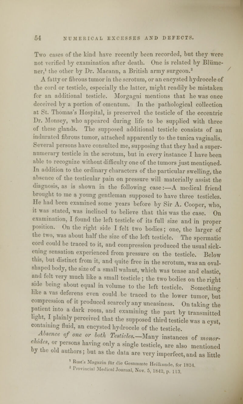 Two cases of the kind have recently been recorded, but they were not verified by examination after death. One is related by Bliinie- ner,1 the other by Dr. Macann, a British army surgeon.2 A fatty or fibrous tumor in the scrotum, or an encysted hydrocele of the cord or testicle, especially the latter, might readily be mistaken for an additional testicle. Morgagni mentions that he was once deceived by a portion of omentum. In the pathological collection at St. Thomas's Hospital, is preserved the testicle of the eccentric Dr. Monsey, who appeared during life to be supplied with three of these glands. The supposed additional testicle consists of an indurated fibrous tumor, attached apparently to the tunica vaginalis. Several persons have consulted me, supposing that they had a super- numerary testicle in the scrotum, but in every instance I have been able to recognize without difficulty one of the tumors just mentiqned. Jn addition to the ordinary characters of the particular swelling, the absence of the testicular pain on pressure will materially assist the diagnosis, as is shown in the following case:—A medical friend brought to me a young gentleman supposed to have three testicles. IK' had been examined some years before by Sir A. Cooper, who, it was stated, was inclined to believe that this was the case. On examination, I found the left testicle of its full size and in proper position. On the right side I felt two bodies; one, the larger of the two, was about half the size of the left testicle. The spermatic cord could be traced to it, and compression produced the usual sick- ening sensation experienced from pressure on the testicle. Below this, but distinct from it, and quite free in the scrotum, was an oval- shaped body, the size of a small walnut, which was tense and elastic, and felt very much like a small testicle ; the two bodies on the right side being about equal in volume to the left testicle. Something hke a vas deferens even could be traced to the lower tumor, but compression of it produced scarcely any uneasiness. On takino- the patient into a dark room, and examining the part by transmitted light, 1 plainly perceived that the supposed third testicle was a cyst containing fluid, an encysted hydrocele of the testicle. Absenee of one or both Testicles.-Many instances of monor- etedes, or persons having only a single testicle, are also mentioned by the old authors; but as the data are very imperfect,and as little * Rust's Magazin fur die Gesammte Heilkunde, for 1824. 2 Provincial Medical Journal, Nov. 5, 1842, p. 113