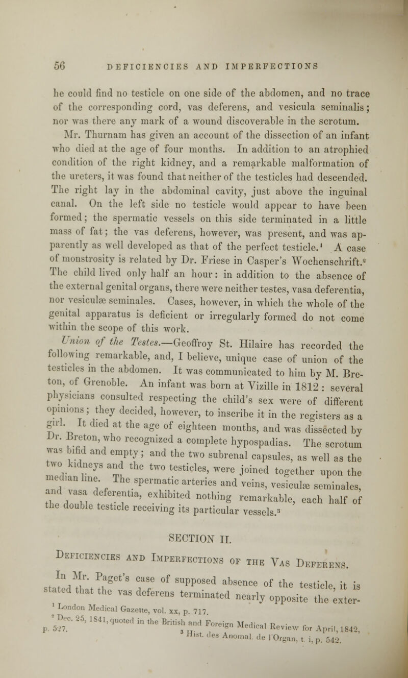 lie could find no testicle on one side of the abdomen, and no trace of the corresponding cord, vas deferens, and vesicula seminalis; nor was there any mark of a wound discoverable in the scrotum. Mr. Thurnam has given an account of the dissection of an infant who died at the age of four months. In addition to an atrophied condition of the right kidney, and a remarkable malformation of the ureters, it was found that neither of the testicles had descended. The right lay in the abdominal cavity, just above the inguinal canal. On the left side no testicle would appear to have been formed; the spermatic vessels on this side terminated in a little mass of fat; the vas deferens, however, was present, and was ap- parently as well developed as that of the perfect testicle.1 A case of monstrosity is related by Dr. Friese in Casper's Wochenschrift.3 The child lived only half an hour: in addition to the absence of the external genital organs, there were neither testes, vasa deferentia, nor vesiculas seminales. Cases, however, in which the whole of the genital apparatus is deficient or irregularly formed do not come within the scope of this work. Union of the Testes.—Geoffvoy St. Hilaire has recorded the following remarkable, and, I believe, unique case of union of the testicles in the abdomen. It was communicated to him by M. Bre- ton, of Grenoble. An infant was born at Vizille in 1812 : several physicians consulted respecting the child's sex were of different opinions; they decided, however, to inscribe it in the registers as a girl. It d.ed at the age of eighteen months, and was dissected by  r0!011' :vh° rec°Snized a complete hypospadias. The scrotum WM bifid and empty; and the two subrenal capsules, as well as the twe.kidneys and the two testicles, were joined together upon the median line. The spermatic arteries and veins, vesical* seminales, toelZf???1*' eXhibited n°thing rema^le, each half of the double testicle receiving its particular vessels.* SECTION II. Deficiencies and Imperfections of the Vas Deferens. stated'that thafet'S 77 °' ^^ ab8ence °f the testiclc> * - stated that the vas deferens terminated nearly opposite the exter- 1 London Medical Gazette, vol. xx p 717 ;»- «, MM in *. U» .„d For.*, Me,,:,,, R„iew for A ^