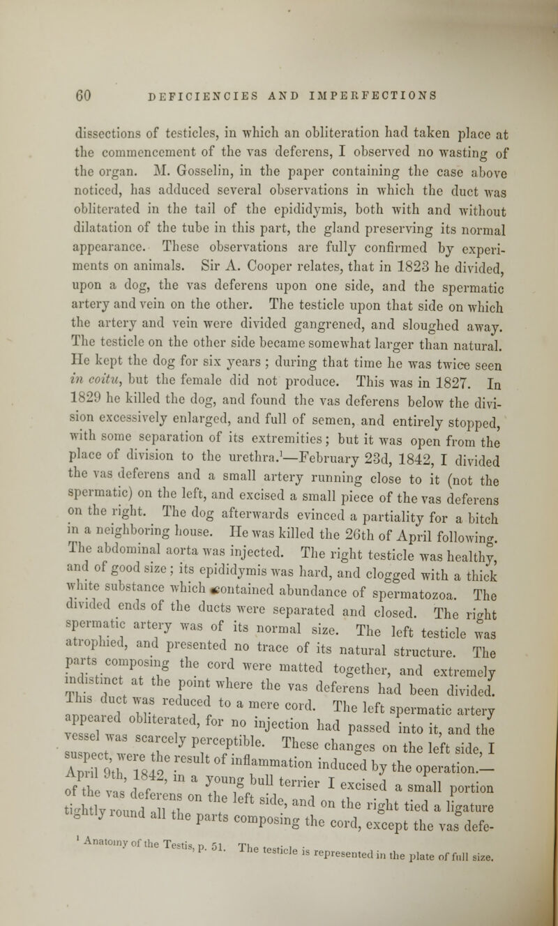 dissections of testicles, in which an obliteration had taken place at the commencement of the vas deferens, I observed no wasting of the organ. M. Gosselin, in the paper containing the case above noticed, has adduced several observations in which the duct was obliterated in the tail of the epididymis, both with and without dilatation of the tube in this part, the gland preserving its normal appearance. These observations are fully confirmed by experi- ments on animals. Sir A. Cooper relates, that in 1823 he divided upon a dog, the vas deferens upon one side, and the spermatic artery and vein on the other. The testicle upon that side on which the artery and vein were divided gangrened, and sloughed away. The testicle on the other side became somewhat larger than natural. He kept the dog for six years ; during that time he was twice seen in coitu, but the female did not produce. This was in 1827. In 1829 ho killed the dog, and found the vas deferens below the divi- sion excessively enlarged, and full of semen, and entirely stopped, with some separation of its extremities; but it was open from the place of division to the urethra.1—February 23d, 1842, I divided the vas deferens and a small artery running close to it (not the spermatic) on the left, and excised a small piece of the vas deferens on the right. The dog afterwards evinced a partiality for a bitch in a neighboring house. He was killed the 26th of April following The abdominal aorta was injected. The right testicle was healthy, and of good size; its epididymis was hard, and clogged with a thick white substance which contained abundance of spermatozoa. The divided ends of the ducts were separated and closed. The rio-ht spermatic artery was of its normal size. The left testicle was atroplned, and presented no trace of its natural structure. The parts composing the cord were matted together, and extremely indistinct at the point where the vas deferens had been divided. This duet was reduced to a mere cord. The left spermatic artery appeared obliterated, for no injection had passed into it, and the vessel was scarcely perceptible. These changes on the left side I s*rsje -result of inflrmation induced *y ££&l of'hvaa IZ m ' Til1111 ten*ier * eXcised a smal1 Potion ti'htlyround 1,7 °n eft Skle' and °n the ^ tied - Mature tightly round all the parts composing the cord, except the vas defe- ' Anat01ny of the Testis)p. 51. The tesfic]e js represemedin the ^^ ^