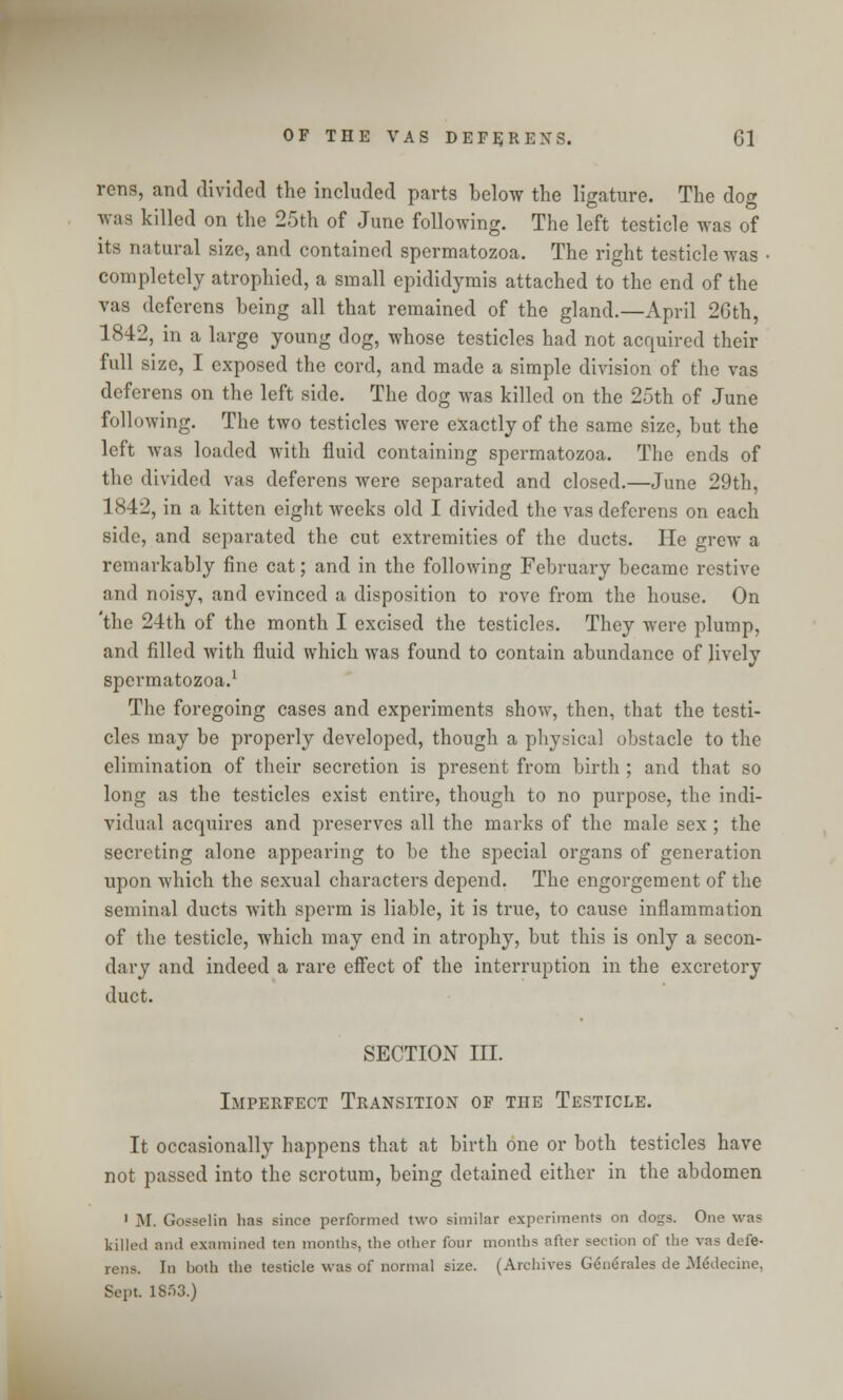 rens, and divided the included parts below the ligature. The dog was killed on the 25th of June following. The left testicle was of its natural size, and contained spermatozoa. The right testicle was • completely atrophied, a small epididymis attached to the end of the vas deferens being all that remained of the gland.—April 2Gth, 1842, in a large young dog, whose testicles had not acquired their full size, I exposed the cord, and made a simple division of the vas deferens on the left side. The dog was killed on the 25th of June following. The two testicles were exactly of the same size, but the left was loaded with fluid containing spermatozoa. The ends of the divided vas deferens were separated and closed.—June 29th, 1842, in a kitten eight weeks old I divided the vas deferens on each side, and separated the cut extremities of the ducts. He grew a remarkably fine cat; and in the following February became restive and noisy, and evinced a disposition to rove from the house. On 'the 24th of the month I excised the testicles. They were plump, and filled with fluid which was found to contain abundance of lively spermatozoa.1 The foregoing cases and experiments show, then, that the testi- cles may be properly developed, though a physical obstacle to the elimination of their secretion is present from birth ; and that so long as the testicles exist entire, though to no purpose, the indi- vidual acquires and preserves all the marks of the male sex ; the secreting alone appearing to be the special organs of generation upon which the sexual characters depend. The engorgement of the seminal ducts with sperm is liable, it is true, to cause inflammation of the testicle, which may end in atrophy, but this is only a secon- dary and indeed a rare effect of the interruption in the excretory duct. SECTION III. Imperfect Transition of the Testicle. It occasionally happens that at birth one or both testicles have not passed into the scrotum, being detained either in the abdomen 1 M. GosseliD has since performed two similar experiments on dogs. One was killed and examined ten months, the other four months after section of the vas defe- rens. In both the testicle was of normal size. (Archives Generales de .Medecine, Sept. lSf)3.)