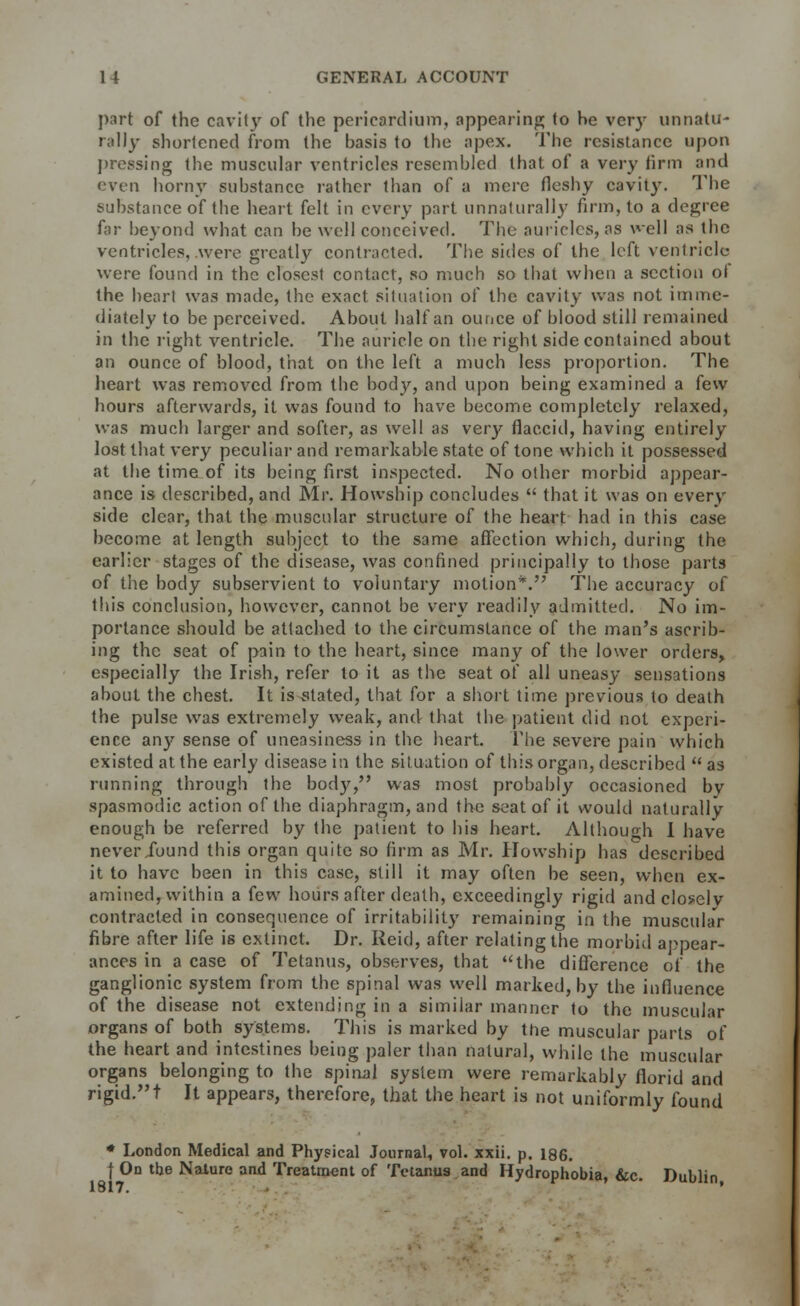 part of the cavity of the pericardium, appearing to he very unnatu- rally shortened from the basis to the apex. The resistance upon pressing the muscular ventricles resembled that of a very firm and even horny substance rather than of a mere fleshy cavity. The substance of the heart felt in every part unnaturally firm, to a degree far beyond what can be well conceived. The auricles, as well as the ventricles, were greatly contracted. The sides of the left ventricle were found in the closest contact, so much so that when a section ot the heart was made, the exact situation of the cavity was not imme- diately to be perceived. About half an ounce of blood still remained in the right ventricle. The auricle on the right side contained about an ounce of blood, that on the left a much less proportion. The heart was removed from the body, and upon being examined a few hours afterwards, it was found to have become completely relaxed, was much larger and softer, as well as very flaccid, having entirely lost that very peculiar and remarkable state of tone which it possessed at the time of its being first inspected. No other morbid appear- ance is described, and Mr. Howship concludes  that it was on every side clear, that the muscular structure of the heart had in this case become at length subject to the same affection which, during the earlier stages of the disease, was confined principally to those parts of the body subservient to voluntary motion*. The accuracy of this conclusion, however, cannot be very readily admitted. No im- portance should be attached to the circumstance of the man's ascrib- ing the seat of pain to the heart, since many of the lower orders, especially the Irish, refer to it as the seat of all uneasy sensations about the chest. It is stated, that for a short time previous to death the pulse was extremely weak, and that the patient did not experi- ence any sense of uneasiness in the heart. The severe pain which existed at the early disease in the situation of this organ, described  as running through the body, was most probably occasioned by spasmodic action of the diaphragm, and the seat of it would naturally enough be referred by the patient to his heart. Although I have never Jound this organ quite so firm as Mr. Howship has described it to have been in this case, still it may often be seen, when ex- amined, within a few hours after death, exceedingly rigid and closely contracted in consequence of irritability remaining in the muscular fibre after life is extinct. Dr. Reid, after relating the morbid appear- ances in a case of Tetanus, observes, that the difference of the ganglionic system from the spinal was well marked, by the influence of the disease not extending in a similar manner to the muscular organs of both systems. This is marked by the muscular parts of the heart and intestines being paler than natural, while the muscular organs belonging to the spinal system were remarkably florid and rigid.t It appears, therefore, that the heart is not uniformly found * London Medical and Physical Journal, vol. xxii. p. 186. f On the Nature and Treatment of Tetanus and Hydrophobia, &c. Dublin 1W17.