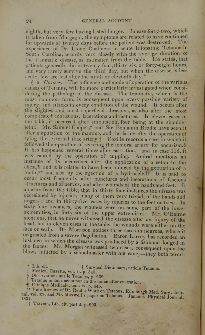 eighth, but very few having lasted longer. In case forty-two, which is taken from Morgagni, the symptoms are related to have continued for upwards of twenty days before the patient was destroyed. The experience of Dr. Lionel Chalmers in acute Idiopathic Tetanus in South Carolina, accords very closely with the average duration of the traumatic disease, as estimated from the table. He states, that patients generally die in twenty-four, thirty-six, or forty-eight hours, and very rarely survive the third day, but when the disease is less acute, few are lost after the ninth or eleventh day.* § 6. Causes.—The influence and mode of operation of the various causes of Tetanus, will he more particularly investigated when consi- dering the pathology of the disease. The traumatic, which is the most common form, is consequent upon every possible variety of injury, and attacks in every condition of the wound. It occurs after the slightest and most, superficial abrasions, as also after the most complicated contusions, lacerations and factures. In eleven cases in the table, it occurred after amputation, four being at the shoulder joint. Mr. Samuel Cooper,t and Sir Benjamin Brodie have seen it after amputation of the mamma, and the latter after the operation of tying the external iliac artery X Dazille records a case in which it followed the operation of securing the femoral artery for aneurism.§ It has happened several times after castration, || and incase 116, it was caused by the operation of cupping. Andral mentions an instance of its occurrence after the application of a seton to the chest,T and it is related to have been induced by the extraction of a tooth,*5* and also by the injection of a hydrocele.tt It is said to occur most frequently after punctures and lacerations of fascious structures and of nerves, and after wounds of the hands and feet. It appears from the table, that in thirty-four instances the disease was occasioned by injuries, many of them very trivial, of the hands and fingers ; and in thirty-five cases by injuries to the feet or toes. In sixty-four instances, the wounds were on some part of the lower extremities, in forty-six of the upper extremities. Mr. O'Beirne mentions, that he never witnessed the disease after an injury of the head, but in eleven cases in the table, the wounds were either on the tace or scalp. Dr. Morrison notices three cases in negroes, where it originated from a severe flagellation. Baron Larrey has recorded an instance in which the disease was produced by a fishbone lodged in the fauces. Mr. Morgan witnessed two cases, consequent upon the blows inflicted by a schoolmaster with his cane,—they both termi- t hlhiCi\' r* , .. * SurSical Dictionary, article Tetanus. X Medical Gazette, vol. n. p. 345. § Observations sur le Tetanos, p. 232. || Tetanus is not uncommon in the horse after castration ^T Clinique Medicale, torn. iv. p. 445. •• Vide Review of Dr. Reid's Work on Tetanus, Edinburgh Med Sura- w Haldol, xv. and Mr. Maxwell's paper on Tetanus.' JamaicfphylicalTournai: ft Travers, Lib. cit. part 2. p. 293.