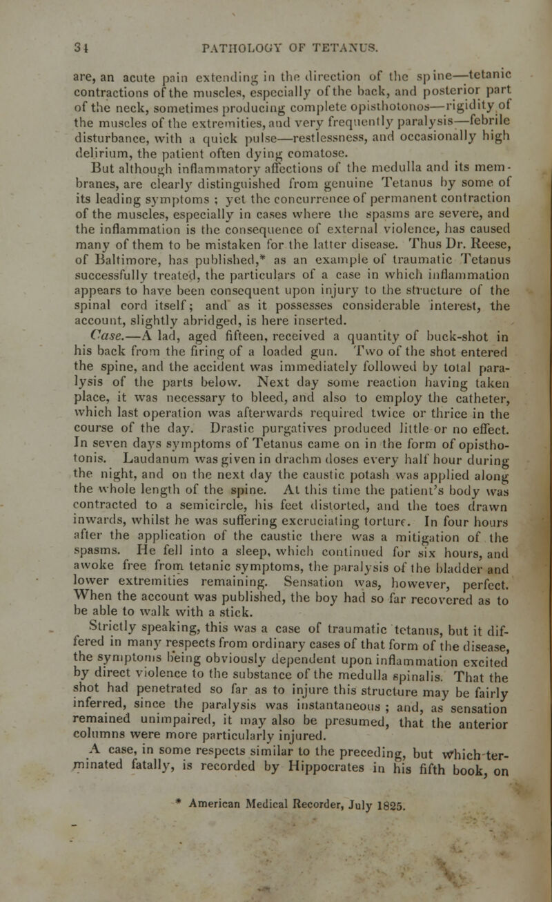 are, an acute pain extending in the direction of the spine—tetanic contractions of the muscles, especially of the hack, and posterior part of the neck, sometimes producing complete opisthotonos—rigidity of the muscles of the extremities, and very frequently paralysis—fehrile disturbance, with a quick pulse—restlessness, and occasionally high delirium, the patient often dying comatose. But although inflammatory affections of the medulla and its mem- branes, are clearly distinguished from genuine Tetanus by some of its leading symptoms ; yet the concurrence of permanent contraction of the muscles, especially in cases where the spasms are severe, and the inflammation is the consequence of external violence, has caused many of them to be mistaken for the latter disease. Thus Dr. Reese, of Baltimore, has published,* as an example of traumatic Tetanus successfully treated, the particulars of a case in which inflammation appears to have been consequent upon injury to the structure of the spinal cord itself; and as it possesses considerable interest, the account, slightly abridged, is here inserted. Case.—A lad, aged fifteen, received a quantity of buck-shot in his back from the firing of a loaded gun. Two of the shot entered the spine, and the accident was immediately followed by total para- lysis of the parts below. Next day some reaction having taken place, it was necessary to bleed, and also to employ the catheter, which last operation was afterwards required twice or thrice in the course of the day. Drastic purgatives produced little or no effect. In seven da}\s symptoms of Tetanus came on in the form of opistho- tonis. Laudanum was given in drachm doses every half hour during the night, and on the next day the caustic potash was applied along the whole length of the spine. At this time the patient's body was contracted to a semicircle, his feet distorted, and the toes drawn inwards, whilst he was suffering excruciating torture. In four hours after the application of the caustic there was a mitigation of the spasms. He fell into a sleep, which continued for six hours, and awoke free from tetanic symptoms, the paralysis of the bladder and lower extremities remaining. Sensation was, however, perfect. When the account was published, the boy had so far recovered as to be able to walk with a stick. Strictly speaking, this was a case of traumatic tetanus, but it dif- fered in many respects from ordinary cases of that form of the disease the symptoms being obviously dependent upon inflammation excited' by direct violence to the substance of the medulla spinalis. That the shot had penetrated so far as to injure this structure may be fairly inferred, since the paralysis was instantaneous ; and, as sensation remained unimpaired, it may also be presumed, that the anterior columns were more particularly injured. A case, in some respects similar to the preceding, but Which-ter- minated fatally, is recorded by Hippocrates in his fifth book, on * American Medical Recorder, July 1825.