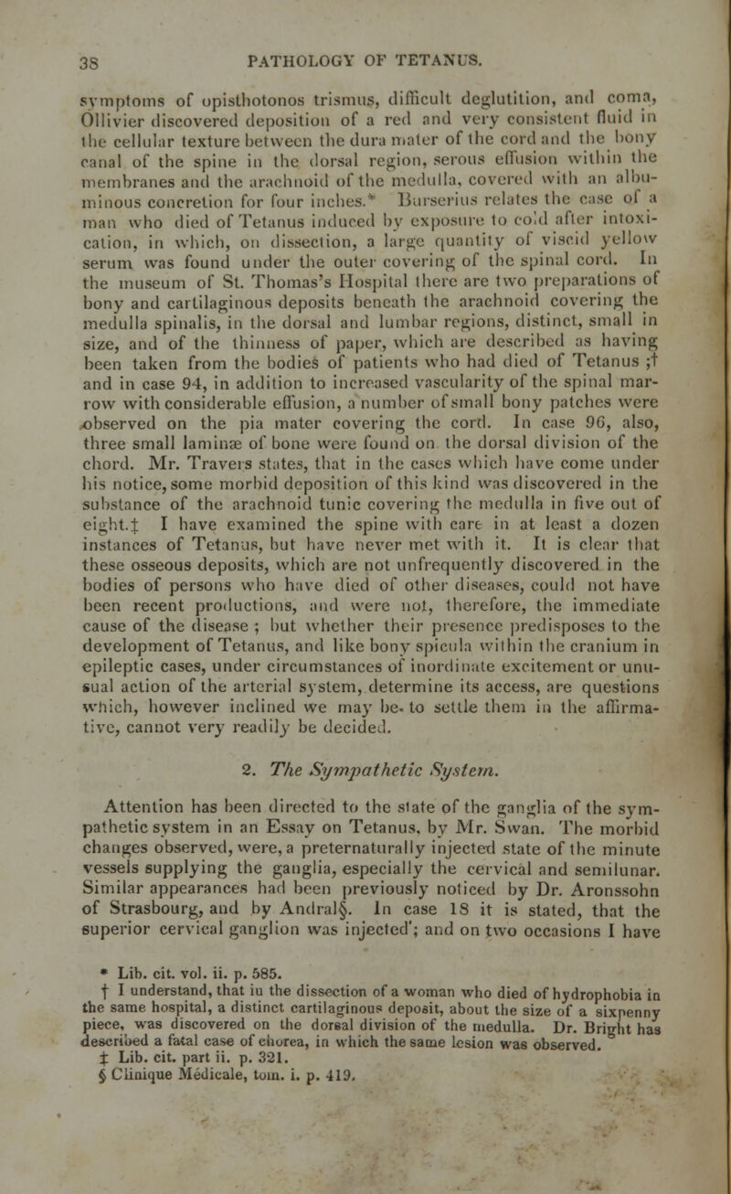 symptoms of opisthotonos trismus, difficult deglutition, and coma, Ollivier discovered deposition of a red and very consistent fluid in the cellular texture between the dura mater of the cord and the bony canal of the spine in the dorsal region, serous effusion within the membranes and the arachnoid of the medulla, covered with an albu- minous concretion for four inches.* BurseHus relates the case oJ a man who died of Tetanus induced by exposure to cold after intoxi- cation, in which, on dissection, a large quantity of viscid yellow serum was found under the outer covering of the spinal cord. In the museum of St. Thomas's Hospital there arc two preparations of bony and cartilaginous deposits beneath the arachnoid covering the medulla spinalis, in the dorsal and lumbar regions, distinct, small in size, and of the thinness of paper, which are described as having been taken from the bodies of patients who had died of Tetanus ;t and in case 94, in addition to increased vascularity of the spinal mar- row with considerable effusion, a number of small bony patches were observed on the pia mater covering the cortl. In case 96, also, three small laminae of bone were found on the dorsal division of the chord. Mr. Travers states, that in the cases which have come under his notice, some morbid deposition of this kind was discovered in the substance of the arachnoid tunic covering the medulla in five out of eight.}: I have examined the spine with care in at least a dozen instances of Tetanus, but have never met with it. It is clear that these osseous deposits, which are not unfrequently discovered in the bodies of persons who have died of other diseases, could not have been recent productions, and were not, therefore, the immediate cause of the disease ; but whether their presence predisposes to the development of Tetanus, and like bony spicula within the cranium in epileptic cases, under circumstances of inordinate excitement or unu- sual action of the arterial system, determine its access, are questions which, however inclined we may be- to settle them in the affirma- tive, cannot very readily be decided. 2. The Sympathetic System. Attention has been directed to the slate of the ganglia of the sym- pathetic system in an Essay on Tetanus, by Mr. Swan. The morbid changes observed, were, a preternaturally injected state of the minute vessels supplying the ganglia, especially the cervical and semilunar. Similar appearances had been previously noticed by Dr. Aronssohn of Strasbourg, and by Andral§. In case IS it is stated, that the superior cervical ganglion was injected'; and on two occasions I have * Lib. cit. vol. ii. p. 585. f I understand, that iu the dissection of a woman who died of hydrophobia in the same hospital, a distinct cartilaginous deposit, about the size of a sixpenny piece, was discovered on the dorsal division of the medulla. Dr. Bright has described a fatal case of chorea, in which the same lesion was observed. % Lib. cit. part ii. p. 321. § Clinique Medicale, torn. i. p. 419.