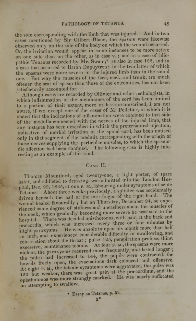 the side corresponding; with the limb that was injured. And in two cases mentioned by Sir Gilbert Blane, the spasms were likewise observed only on the side of the body on which the wound occurred. Or, the irritation would appear in some instances to be more active on one side than on the other, as in case v. ; and in a case of idio- pathic Tenanus recorded by Mr. Swan ;* as also in case 122, and in a case that occurred to Baron Dupuytren; in the two latter of which the spasms were more severe in the injured limb than in the sound one. But why the muscles of the face, neok, and trunk, are much oftener the seat of spasm than those of the extremities, has not been satisfactorily accounted for. Although cases are recorded by Ollivier and other pathologists, in which inflammation of the membranes of the cord has been limited to a portion of their extent, more or less circumscribed, I am not aware, if we except one of the cases of M. Pelletier, in which it is stated that the indications of inflammation were confined to that side of the medulla connected with the nerves of the injured limb, that any instance has been described in which the preternatural injection, indicative of morbid irritation in the spinal cord, has been noticed only in that segment of the medulla corresponding with the origin of those nerves supplying th.e particular muscles, to which the spasmo- dic affection had been confined. The following case is highly inte- resting as an example of this kind. Case II. Thomas Mountford, aged twenty-one, a light porter, of spare habit, and addicted to drinking, was admitted into the London Hos- ■ nital Dec. 29, 1835, at one p. m., labouring under symptoms of acute Tetanus. About three weeks previously, a splinter was accidentally driven beneath the nail of the fore finger of the right hand. 1 he wound healed favourably ; but on Thursday, December 24, he expe- rienced some degree of stiffness and uneasiness about the muscles ot the neck, which gradually becoming more severe he was sent to the hospital There was decided opisthotonos, with pain at the back and pnecordia, which was increased every three or four minutes by slight paroxysms. He was unable to open his mouth more than half an inch, and experienced considerable difficulty in swallowing, and constriction about the throat; pulse 125, perspiration profuse, thirst excessive, countenance tetanic. At four p. m., the spasms were more violent the paroxysms recurred more frequently, and lasted longer ; Z uls hid increased to 144, the pupils were contracted, the bowels freely open, the evacuations dark coloured and offensive. At cieht p. M-, the tetanic symptoms were aggravated, the pulse was 150 but weaker, there was great pain at the pnecordium, and he opisthotonos was more strongly marked. He was nearly suffocated on attempting to swallow. * Esaay on Tetanus, p. 51. 5*