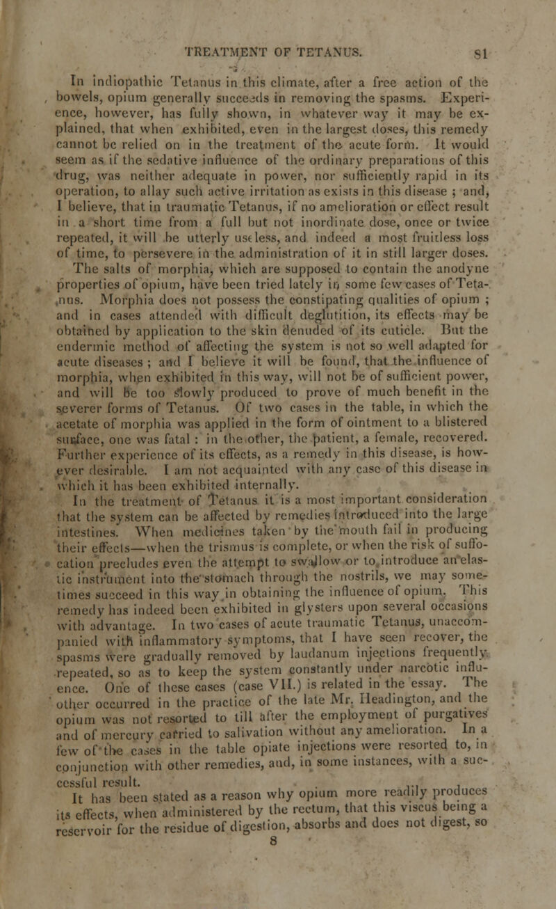 In indiopathic Tetanus in this climate, after a free action of the bowels, opium generally succeeds in removing the spasms. Experi- ence, however, has fully shown, in whatever way it may be ex- plained, that when exhibited, even in the largest doses, this remedy cannot be relied on in the treatment of the acute form. It would seem as if the sedative influence of the ordinary preparations of this drug, was neither adequate in power, nor sufficiently rapid in its operation, to allay such active irritation as exists in this disease ; and, I believe, that in traumatic Tetanus, if no amelioration or effect result in a short time from a full but not inordinate dose, once or twice repeated, it will be utterly useless, and indeed a most fruitless loss of time, to persevere in the administration of it in still larger doses. The salts of morphia, which are supposed to contain the anodyne properties of opium, have been tried lately in some few cases of Teta- nus. Morphia does not possess the constipating qualities of opium ; and in cases attended with difficult deglutition, its effects may be obtained by application to the skin denuded of its cuticle. But the endermic method of affecting the system is not so well adapted for acute diseases ; and I believe it will be found, that the influence of morphia, when exhibited in this way, will not be of sufficient power, and will be too slowly produced to prove of much benefit in the severer forms of Tetanus. Of two cases in the table, in which the acetate of morphia was applied in the form of ointment to a blistered suftfacc, one was fatal : in the other, the patient, a female, recovered. Further experience of its effects, as a remedy in this disease, is how- ever desirable. I am not acquainted with any case of this disease in which it has been exhibited internally. In the treatment of Tetanus it is a most important consideration that the system can be affected by remedies Introduced into the large intestines. When medicines taken by the'mouth fail in producing their effects—when the trismus is complete, or when the risk of suffo- cation precludes even the attempt to swajlow or to introduce an elas- tic instrument into the stomach through the nostrils, we may some- times succeed in this way in obtaining the influence of opium. This remedy has indeed been exhibited in glysters upon several occasions with advantage. In two cases of acute traumatic Tetanus, unaccom- panied with inflammatory symptoms, that I have seen recover, the spasms were gradually removed by laudanum injections frequently repeated, so as to keep the system constantly under narcotic influ- ence. One of these cases (case VII.) is related in the essay. The other occurred in the practice of the late Mr. Ileadington, and the opium was not resorted to till after the employment of purgatives and of mercury carried to salivation without any amelioration. In a fewoftbe cases in the table opiate injections were resorted to, m conjunction with other remedies, and, in some instances, with a suc- cessful result. , ... , It has been stated as a reason why opium more readily produces its effects, when administered by the rectum, that this v.scus being a reservoir for the residue of digestion, absorbs and does not digest, so 8