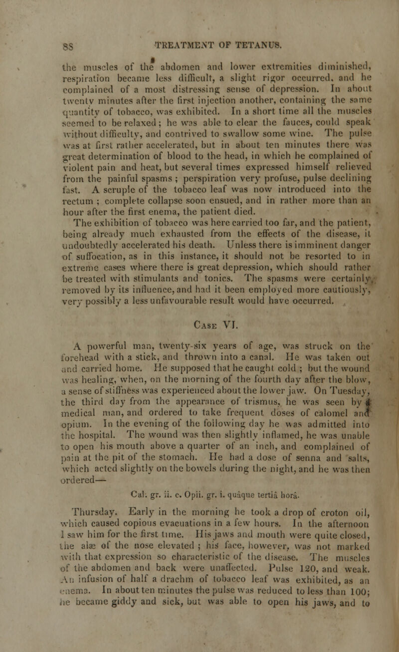 the muscles of the abdomen and lower extremities diminished, respiration became less difficult, a slight rigor occurred, and he complained of a most distressing sense of depression. In about twenty minutes after the first injection another, containing the same quantity of tobacco, was exhibited. In a short time all the muscles seemed to be relaxed; he was able to clear the fauces, could speak without difficulty, and contrived to swallow some wine. The pulw was at first rather accelerated, but in about ten minutes there was great determination of blood to the head, in which he complained of violent pain and heat, but several times expressed himself relieved from the painful spasms ; perspiration very profuse, pulse declining fast. A scruple of the tobacco leaf was now introduced into the rectum ; complete collapse soon ensued, and in rather more than an hour after the first enema, the patient died. The exhibition of tobacco was here carried too far, and the patient, being already much exhausted from the effects of the disease, it undoubtedly accelerated his death. Unless there is imminent danger of suffocation, as in this instance, it should not be resorted to in extreme cases where there is great depression, which should rather be treated with stimulants and tonics. The spasms were certainly, removed by its influence, and had it been employed more cautiously, very possibly a less unfavourable result would have occurred. Case VI. A powerful man, twenty-six years of age, was struck on the forehead with a stick, and thrown into a canal. He was taken out and carried home. He supposed that he caught cold ; but the wound was healing, when, on the morning of the fourth day after the blow, a sense of stiffness was experienced about the lower jaw. On Tuesday, the third day from the appearance of trismus, he was seen by a* medical man, and ordered to take frequent doses of calomel ana opium. In the evening of the following day he was admitted into the hospital. The wound was then slightly inflamed, he was unable to open his mouth above a quarter of an inch, and complained of pain at the pit of the stomach. He had a dose of senna and salts, which acted slightly on the bowels during the night, and he was then ordered— Cal. gr. ii. c. Opii. gr. i. quaque tertia hora. Thursday. Early in the morning he took a drop of croton oil, which caused copious evacuations in a few hours. In the afternoon 1 saw him for the first time. His jaws and mouth were quite closed, the alse of the nose elevated ; his face, however, was not marked with that expression so characteristic of the disease. The muscles of the abdomen anil back were unaffected. Pulse 120, and weak. An infusion of half a drachm of tobacco leaf was exhibited, as an enema. In about ten minutes the pulse was reduced to less than 100; he became giddy and sick, but was able to open his jaws, and to