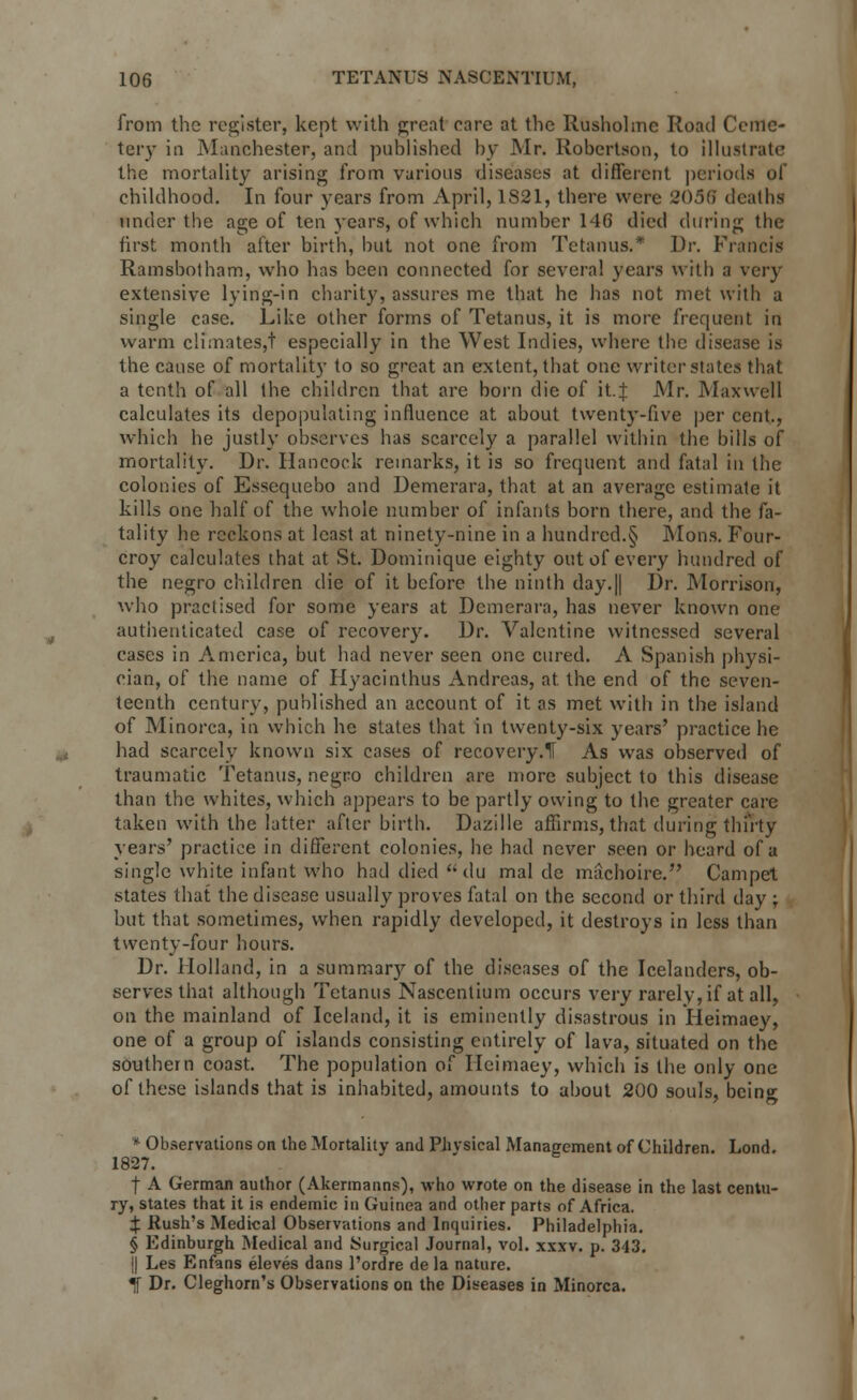 from the register, kept with great care at the Rusholme Road Ceme- tery in Manchester, and published by Mr. Robertson, to illustrate the mortality arising from various diseases at different periods of childhood. In four years from April, 1S21, there were 2038 deaths under the age of ten years, of which number 146 died during the first month after birth, hut not one from Tetanus.* Dr. Francis Ramsbotham, who has been connected for several years with a very extensive lying-in charity, assures me that he has not met with a single case. Like other forms of Tetanus, it is more frequent in warm climates,! especially in the West Indies, where the disease is the cause of mortality to so great an extent, that one writer states that a tenth of all the children that are born die of it.J Mr. Maxwell calculates its depopulating influence at about twenty-five per cent., which he justly observes has scarcely a parallel within the bills of mortality. Dr. Hancock remarks, it is so frequent and fatal in the colonies of Essequebo and Demerara, that at an average estimate it kills one half of the whole number of infants born there, and the fa- tality he reckons at least at ninety-nine in a hundred.§ Mons. Four- croy calculates that at St. Dominique eighty out of every hundred of the negro children die of it before the ninth day.|| Dr. Morrison, who practised for some years at Demerara, has never known one authenticated case of recover)'. Dr. Valentine witnessed several cases in America, but had never seen one cured. A Spanish physi- cian, of the name of Hyacinthus Andreas, at the end of the seven- teenth century, published an account of it as met with in the island of Minorca, in which he states that in twenty-six years' practice he had scarcely known six cases of recovery.H As was observed of traumatic Tetanus, negro children are more subject to this disease than the whites, which appears to be partly owing to the greater care taken with the latter after birth. Dazille affirms, that during thirty years' practice in different colonies, he had never seen or heard of a single white infant who had died du mal de machoire. Campet states that the disease usually proves fatal on the second or third day ; but that sometimes, when rapidly developed, it destroys in less than twenty-four hours. Dr. Holland, in a summary of the diseases of the Icelanders, ob- serves that although Tetanus Nascentium occurs very rarely, if at all, on the mainland of Iceland, it is eminently disastrous in Heimaey, one of a group of islands consisting entirely of lava, situated on the southern coast. The population of Heimaey, which is the only one of these islands that is inhabited, amounts to about 200 souls, beino- * Observations on the Mortality and Physical Management of Children. Lond. 1827. | A German author (Akermanns), who wrote on the disease in the last centu- ry, states that it is endemic in Guinea and other parts of Africa. X Rush's Medical Observations and Inquiries. Philadelphia. § Edinburgh Medical and Surgical Journal, vol. xxxv. p. 343. || Les Enfans eleves dans l'ordre de la nature. «jf Dr. Cleghorn's Observations on the Diseases in Minorca.