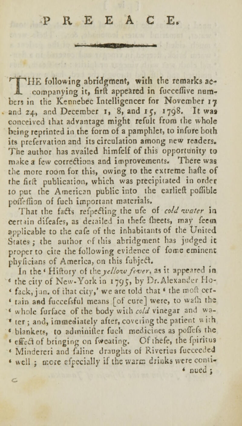 P R E E A C E» ^T^IIE following abridgment, with the remarks ac- JL companying it, firft appeared in fucceffive num- bers in the Kennebec Intelligencer for November 17 and 24, and December I, 8, and 15, 1798. It was conceived that advantage might refult from the whole being reprinted in the form of a pamphlet, to infure both its prcfervation and its circulation among new readers. The author has availed himfelf of this opportunity to make a few corrections and improvements. There was the more room for this, owing to the extreme hade of the firft publication, which was precipitated in order to put the American public into the earlieft poffible poffeffisn of fuch important materials. That the facls reflecting the ufe of cold water in certain difeafes, as detailed in thefe (beets, may feero applicable to the cafe of the inhabitants of the United States; the author cf this abridgment has judged it proper to cite the following evidence of fome eminent phyficians of America, on this fuhjeft. In the4 Hiftory of iht yellow fever, as it appeared in * the city of New.York in 1795, by Dr. Alexander Ho- 4 fack, Jan. of that city,' we are told that • the rooft cer- » tain and fuccefsful means [of cure] were, to wafh the * whole furface of the body with cold vinegar and wo- « ter; and, immediately after, covering the patient w irh « blankets, to adminifler fuch medicines as poffefs the * effect of bringing en faeating. Of thefe, the fpifttus * Mindereri and faline draughts of Riverius fucceeded * well ; BCOie cfpecially if the ware drinks were conti- * nued ;