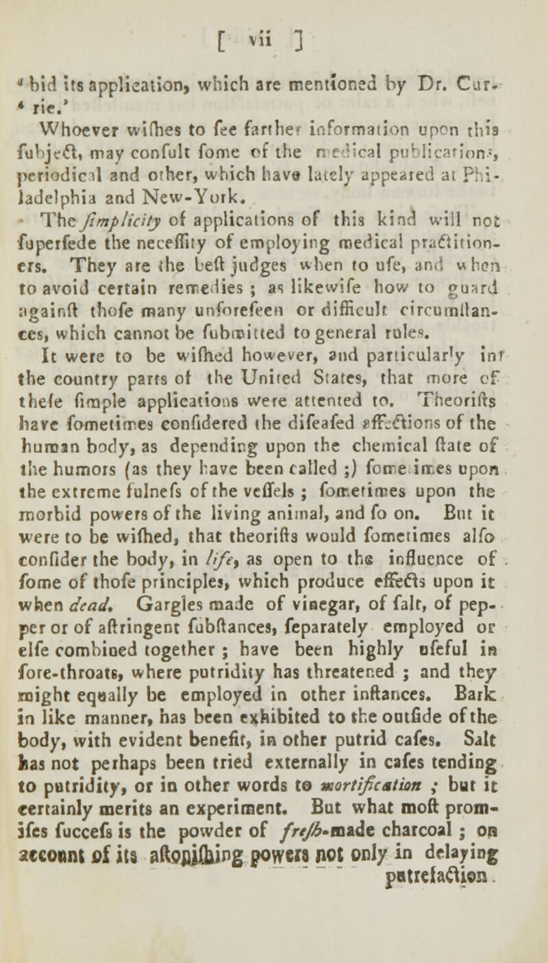 'bid its application, which are mentioned by Dr. Cur- « riff.* Whoever wifhes to fee farther information upon tins fulijecl, may confult fome of the r. f ;cal publications periodical and other, which have lately appeared at Phi- ladelphia and New-York. • The Jimp lieity of applications of this kind will not fuperfede the neceflity of employing medical practition- ers. They are the left judges when to ufe, and when to avoid certain remedies; as likewife how to guard ugainft thofe many unforefeen or difficult circumllan- ces, which cannot be fubmitted to general rules. It were to be wifhed however, and panicular'y inr the country parts of the United States, that more of thefe firaple applications were attented to. Theories have fometimes eonfidered the difeafed gffcclions of the human body, as depending upon the chemical (late of the humors (as they have been called ;) forre irr.es upon the extreme fulnefs of the veflels ; fometimes upon the morbid powers of the living animal, and fo on. But it were to be wifhed, that theorifts would fometimes alfo confider the body, in lifet as open to ths influence of . fome of thofe principles, which produce effects upon it when dead. Gargles made of vinegar, of fait, of pep- per or of aftringent fubftances, feparately employed or elfe combined together ; have been highly ofeful in fore-throats, where putridity has threatened ; and they might equally be employed in other inftances. Bark in like manner, has been exhibited to the outfide of the body, with evident benefit, in other putrid cafes. Salt has not perhaps been tried externally in cafes tending to putridity, or in other words to mortification ; but it certainly merits an experiment. But what moft prom- ifes fuccefs is the powder of frejb-m*dt charcoal; on account of its aftoflj&ing powe« not only in delaying patrciafiien.